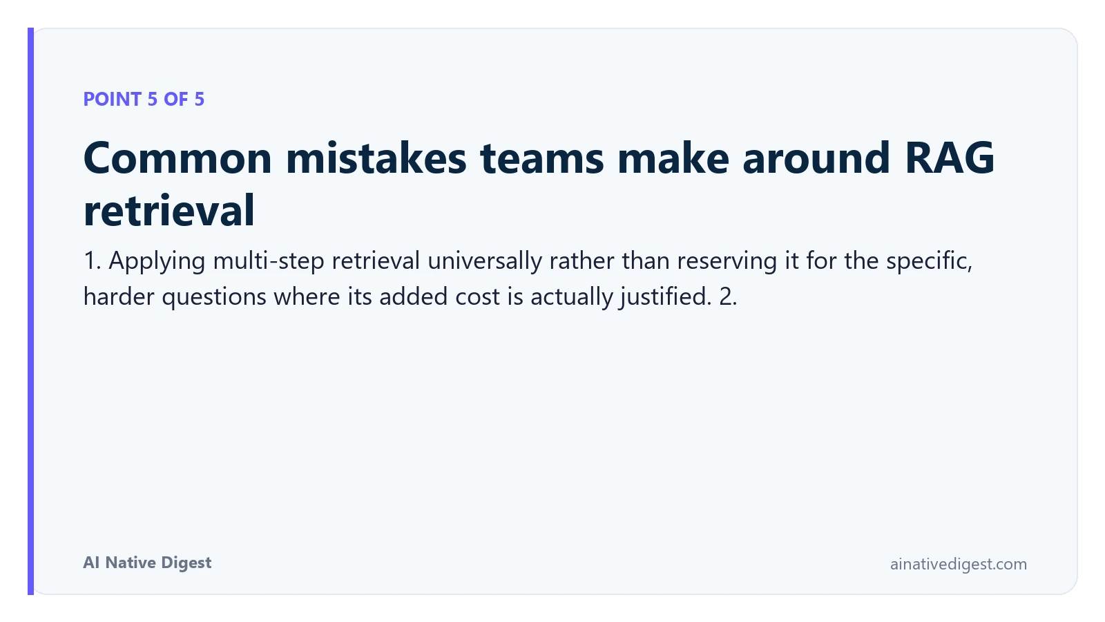 Point 5 of 5: Common mistakes teams make around RAG retrieval. 1. Applying multi-step retrieval universally rather than reserving it for the specific, harder questions where its added cost is actually justified. 2. ainativedigest.com