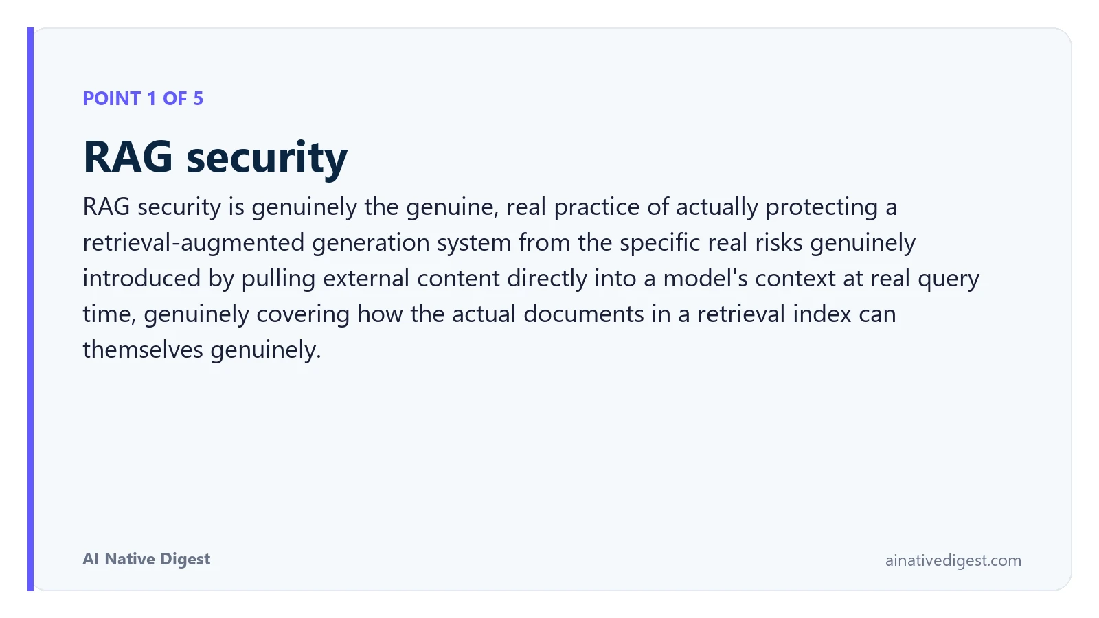 Point 1 of 5: RAG security. RAG security is genuinely the genuine, real practice of actually protecting a retrieval-augmented generation system from the specific real risks genuinely introduced by pulling external content directly into a model's context at real query time, genuinely covering how the actual documents in a retrieval index can themselves genuinely. ainativedigest.com