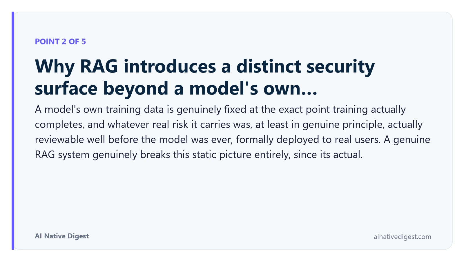 Point 2 of 5: Why RAG introduces a distinct security surface beyond a model's own…. A model's own training data is genuinely fixed at the exact point training actually completes, and whatever real risk it carries was, at least in genuine principle, actually reviewable well before the model was ever, formally deployed to real users. A genuine RAG system genuinely breaks this static picture entirely, since its actual. ainativedigest.com
