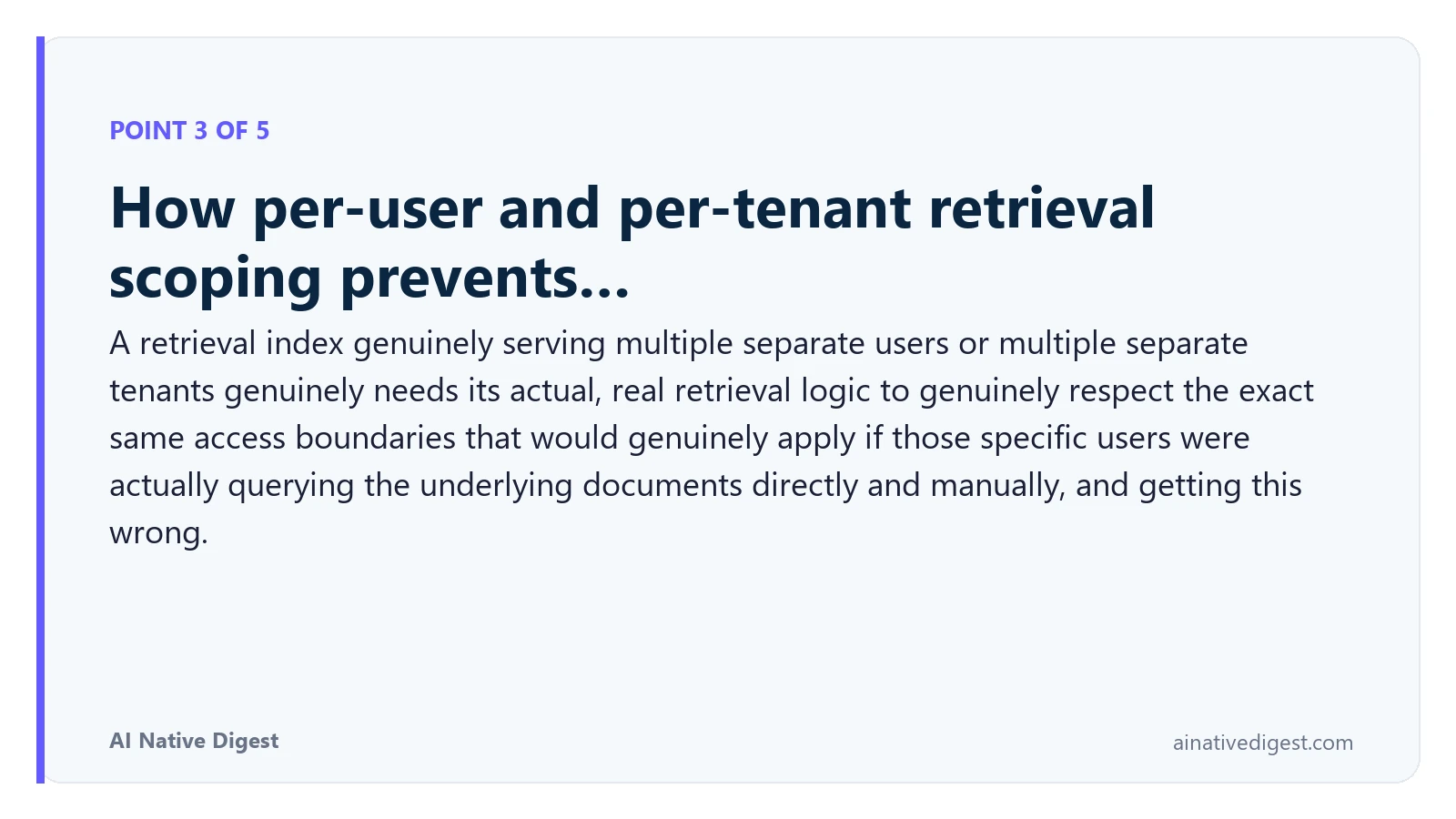 Point 3 of 5: How per-user and per-tenant retrieval scoping prevents…. A retrieval index genuinely serving multiple separate users or multiple separate tenants genuinely needs its actual, real retrieval logic to genuinely respect the exact same access boundaries that would genuinely apply if those specific users were actually querying the underlying documents directly and manually, and getting this wrong. ainativedigest.com