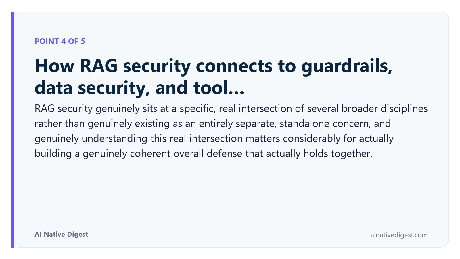 Point 4 of 5: How RAG security connects to guardrails, data security, and tool…. RAG security genuinely sits at a specific, real intersection of several broader disciplines rather than genuinely existing as an entirely separate, standalone concern, and genuinely understanding this real intersection matters considerably for actually building a genuinely coherent overall defense that actually holds together. ainativedigest.com