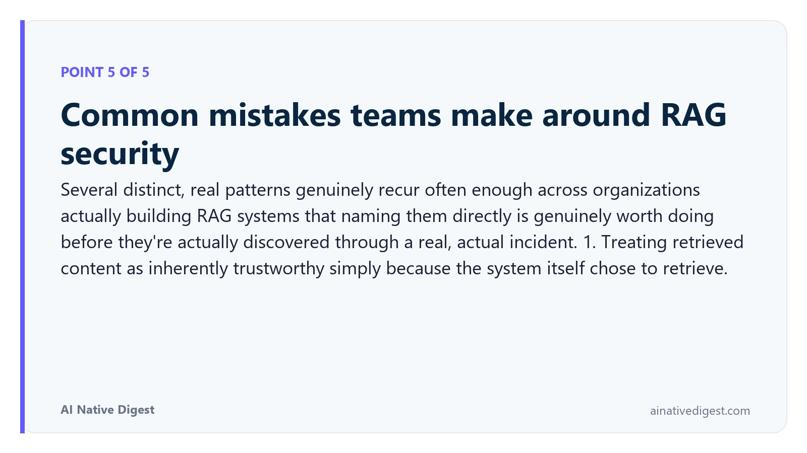 Point 5 of 5: Common mistakes teams make around RAG security. Several distinct, real patterns genuinely recur often enough across organizations actually building RAG systems that naming them directly is genuinely worth doing before they're actually discovered through a real, actual incident. 1. Treating retrieved content as inherently trustworthy simply because the system itself chose to retrieve. ainativedigest.com