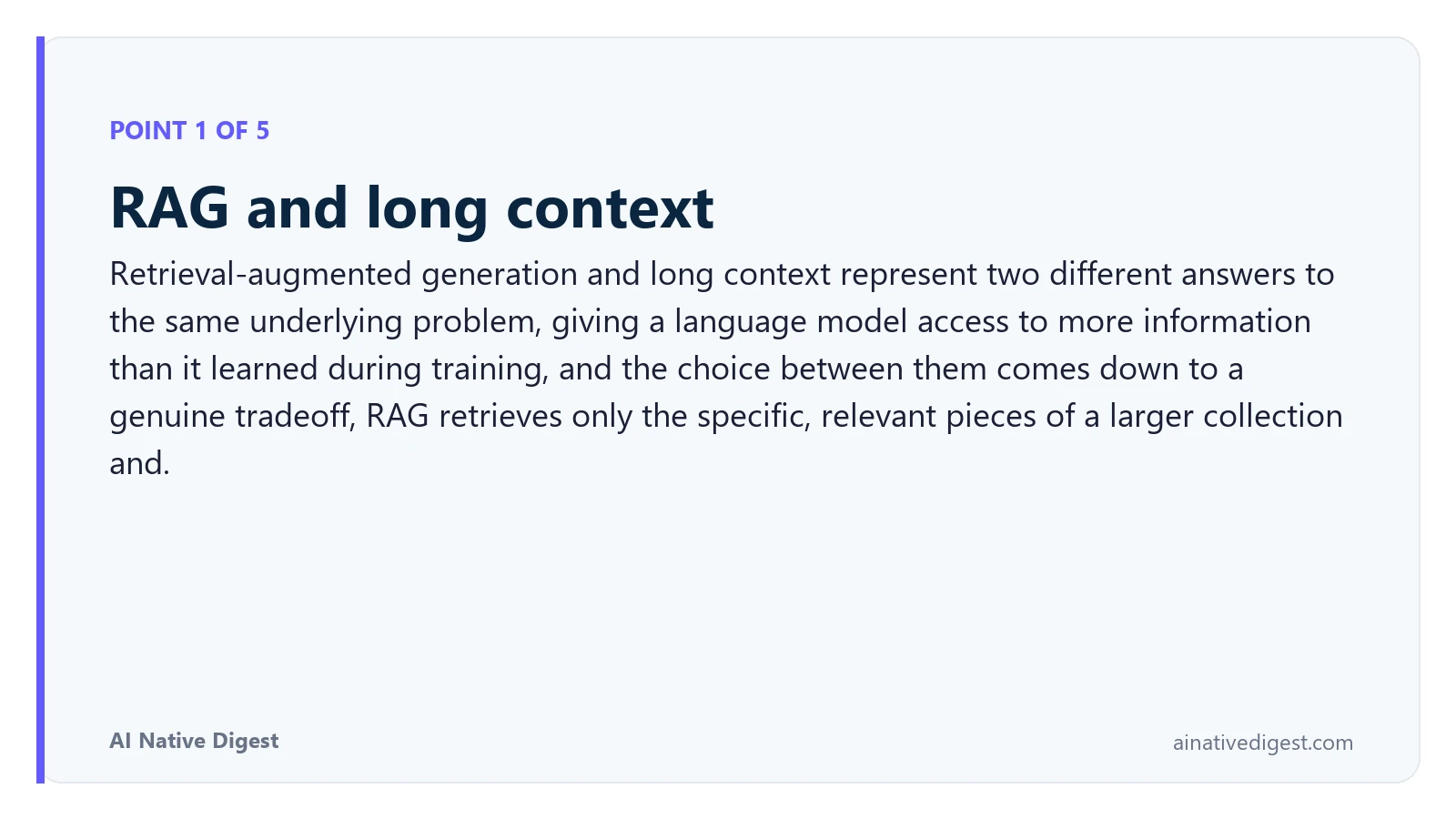 Point 1 of 5: RAG and long context. Retrieval-augmented generation and long context represent two different answers to the same underlying problem, giving a language model access to more information than it learned during training, and the choice between them comes down to a genuine tradeoff, RAG retrieves only the specific, relevant pieces of a larger collection and. ainativedigest.com