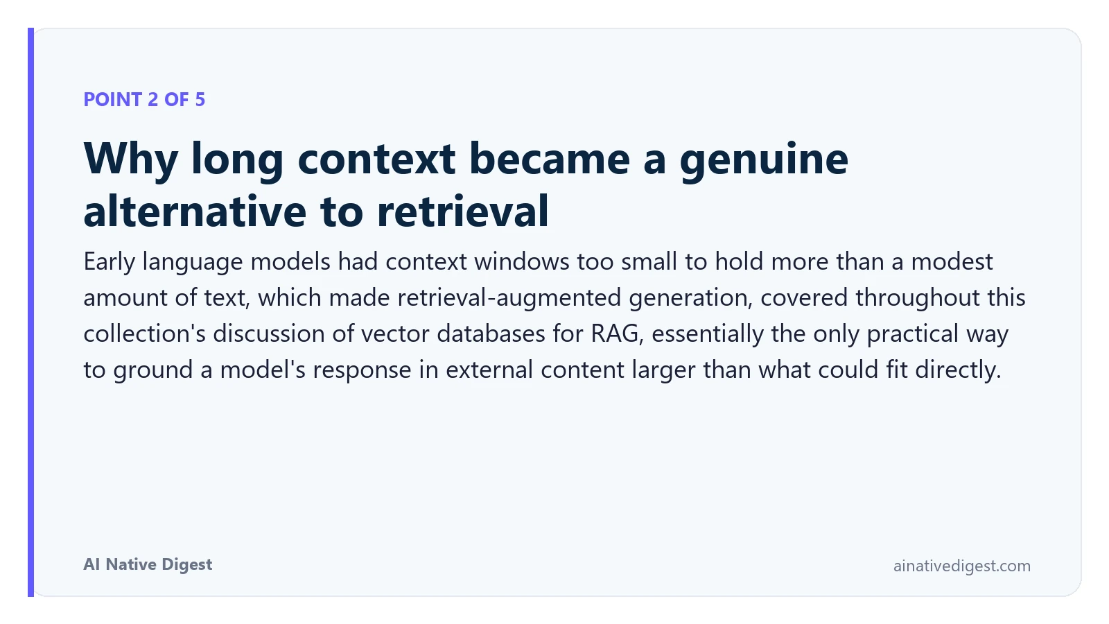 Point 2 of 5: Why long context became a genuine alternative to retrieval. Early language models had context windows too small to hold more than a modest amount of text, which made retrieval-augmented generation, covered throughout this collection's discussion of vector databases for RAG, essentially the only practical way to ground a model's response in external content larger than what could fit directly. ainativedigest.com