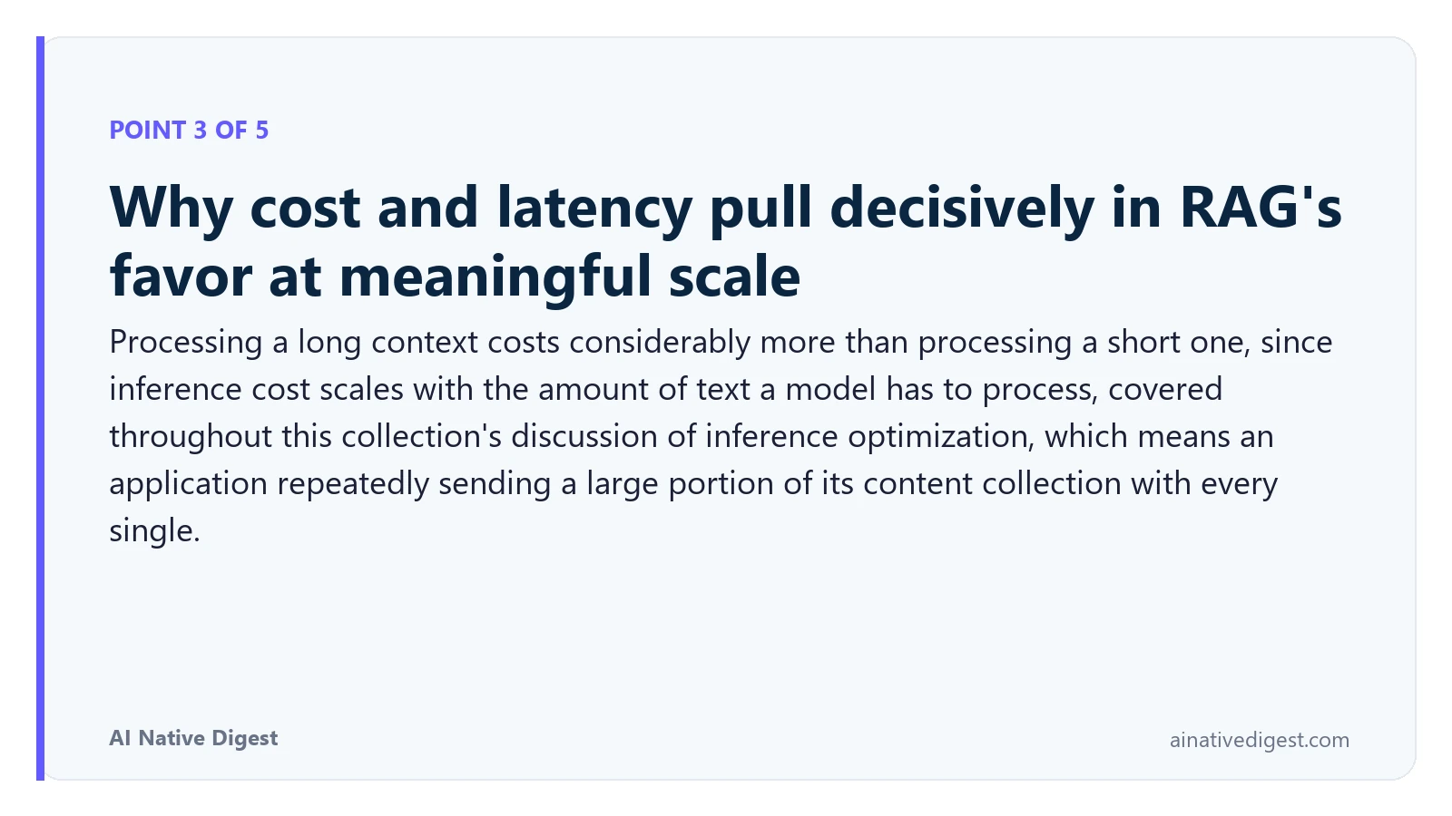 Point 3 of 5: Why cost and latency pull decisively in RAG's favor at meaningful scale. Processing a long context costs considerably more than processing a short one, since inference cost scales with the amount of text a model has to process, covered throughout this collection's discussion of inference optimization, which means an application repeatedly sending a large portion of its content collection with every single. ainativedigest.com