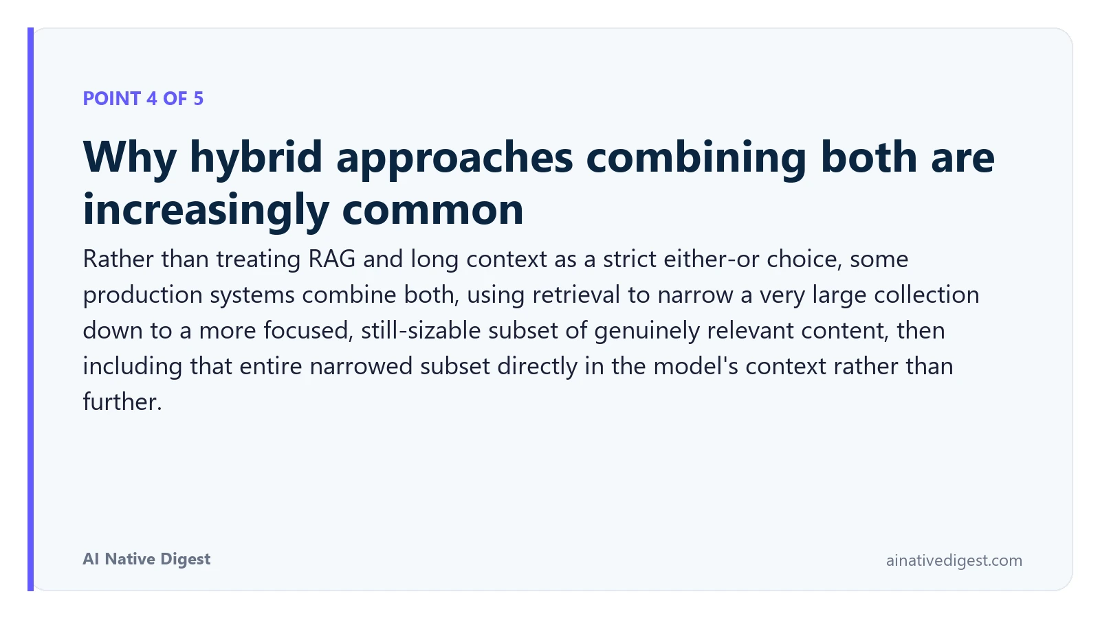 Point 4 of 5: Why hybrid approaches combining both are increasingly common. Rather than treating RAG and long context as a strict either-or choice, some production systems combine both, using retrieval to narrow a very large collection down to a more focused, still-sizable subset of genuinely relevant content, then including that entire narrowed subset directly in the model's context rather than further. ainativedigest.com