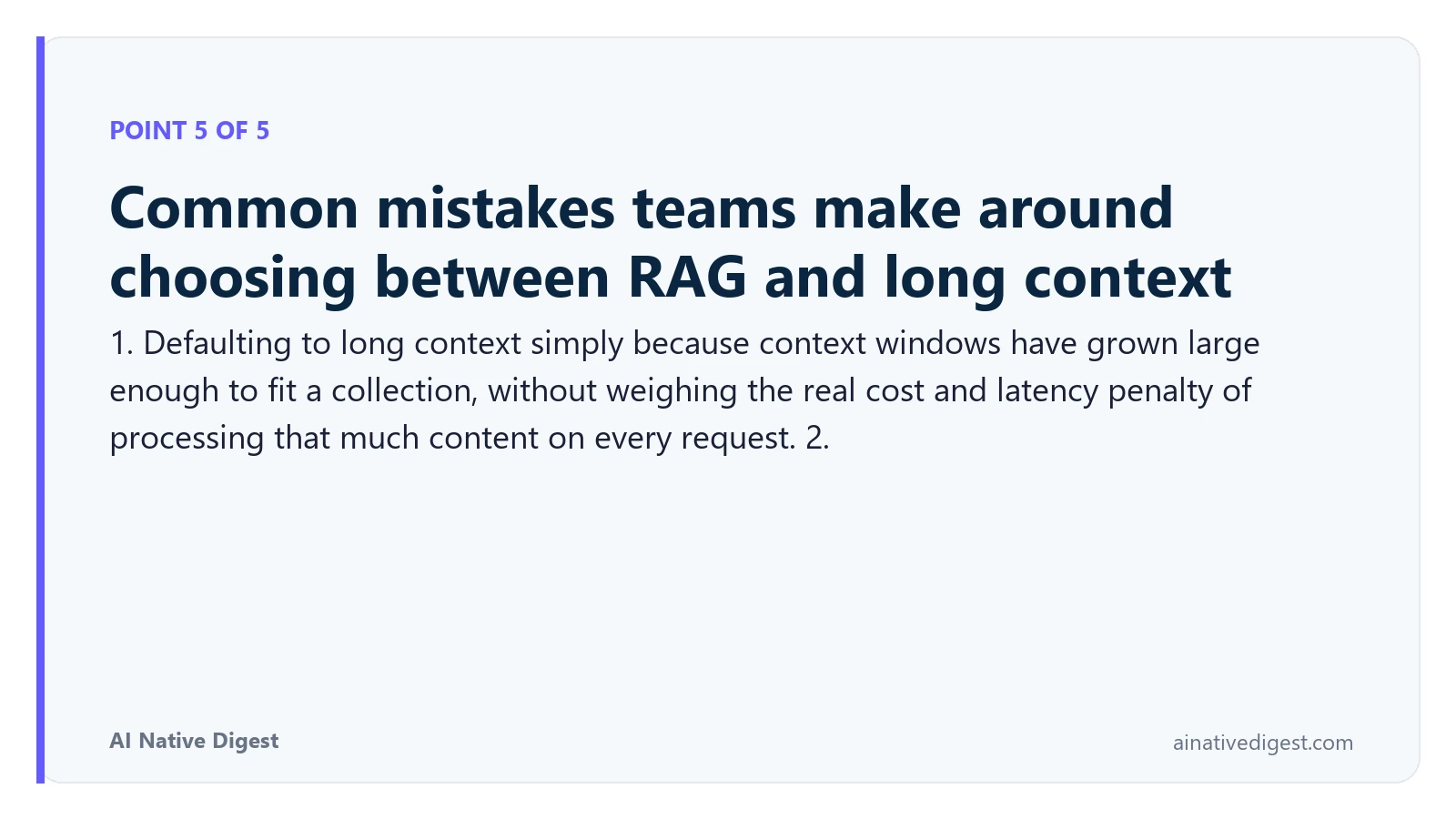 Point 5 of 5: Common mistakes teams make around choosing between RAG and long context. 1. Defaulting to long context simply because context windows have grown large enough to fit a collection, without weighing the real cost and latency penalty of processing that much content on every request. 2. ainativedigest.com