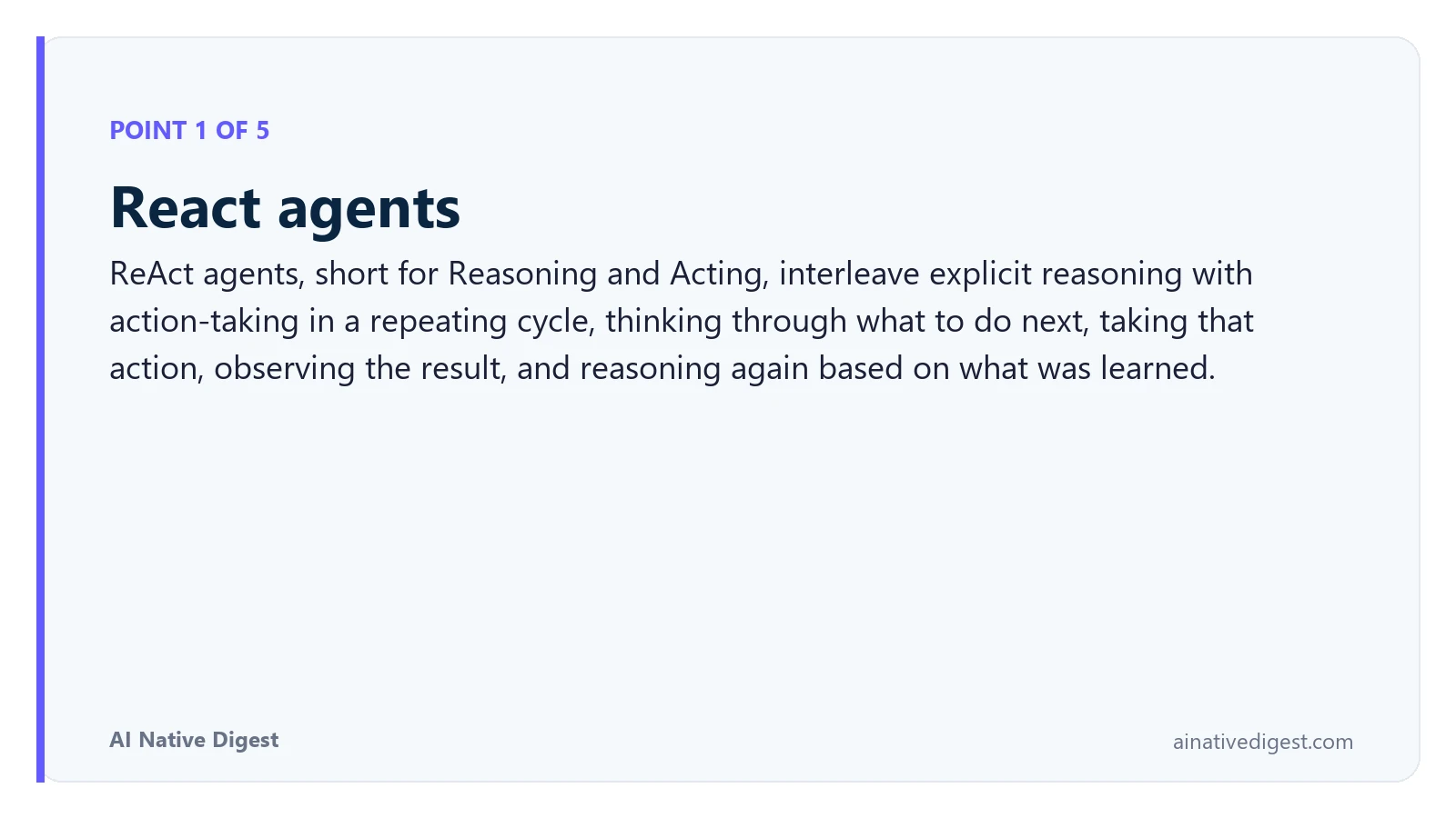 Point 1 of 5: React agents. ReAct agents, short for Reasoning and Acting, interleave explicit reasoning with action-taking in a repeating cycle, thinking through what to do next, taking that action, observing the result, and reasoning again based on what was learned. ainativedigest.com