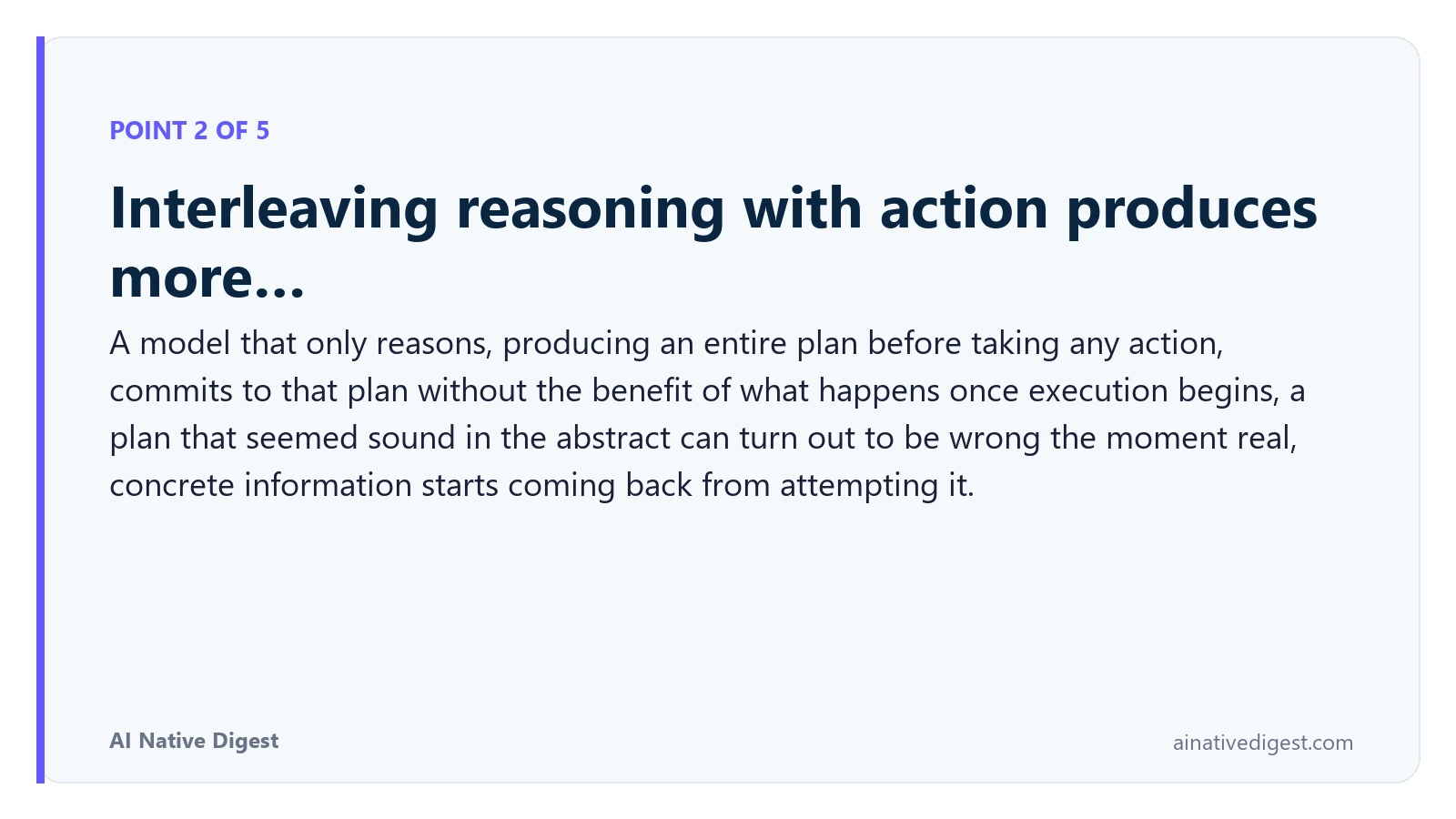 Point 2 of 5: Interleaving reasoning with action produces more…. A model that only reasons, producing an entire plan before taking any action, commits to that plan without the benefit of what happens once execution begins, a plan that seemed sound in the abstract can turn out to be wrong the moment real, concrete information starts coming back from attempting it. ainativedigest.com