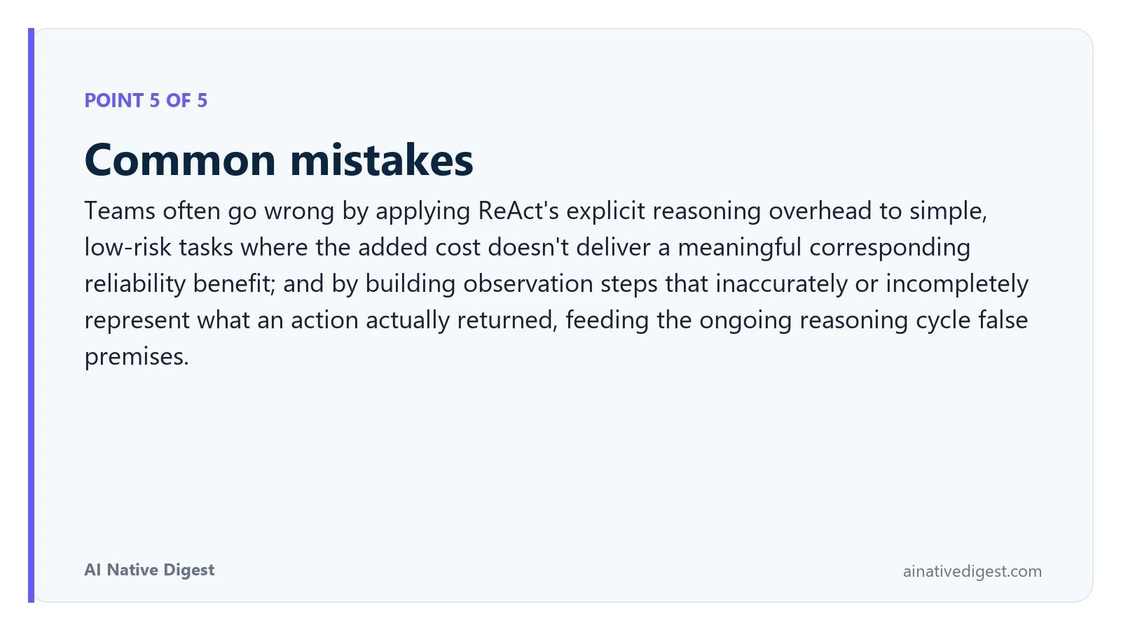Point 5 of 5: Common mistakes. Teams often go wrong by applying ReAct's explicit reasoning overhead to simple, low-risk tasks where the added cost doesn't deliver a meaningful corresponding reliability benefit; and by building observation steps that inaccurately or incompletely represent what an action actually returned, feeding the ongoing reasoning cycle false premises. ainativedigest.com