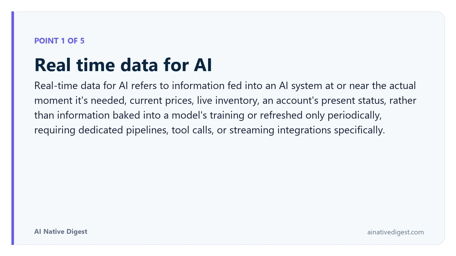 Point 1 of 5: Real time data for AI. Real-time data for AI refers to information fed into an AI system at or near the actual moment it's needed, current prices, live inventory, an account's present status, rather than information baked into a model's training or refreshed only periodically, requiring dedicated pipelines, tool calls, or streaming integrations specifically. ainativedigest.com