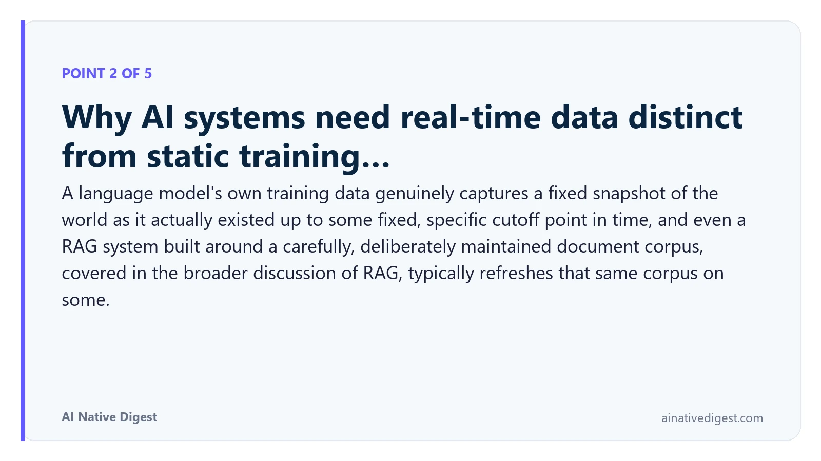 Point 2 of 5: Why AI systems need real-time data distinct from static training…. A language model's own training data genuinely captures a fixed snapshot of the world as it actually existed up to some fixed, specific cutoff point in time, and even a RAG system built around a carefully, deliberately maintained document corpus, covered in the broader discussion of RAG, typically refreshes that same corpus on some. ainativedigest.com