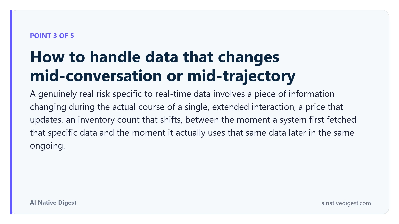 Point 3 of 5: How to handle data that changes mid-conversation or mid-trajectory. A genuinely real risk specific to real-time data involves a piece of information changing during the actual course of a single, extended interaction, a price that updates, an inventory count that shifts, between the moment a system first fetched that specific data and the moment it actually uses that same data later in the same ongoing. ainativedigest.com