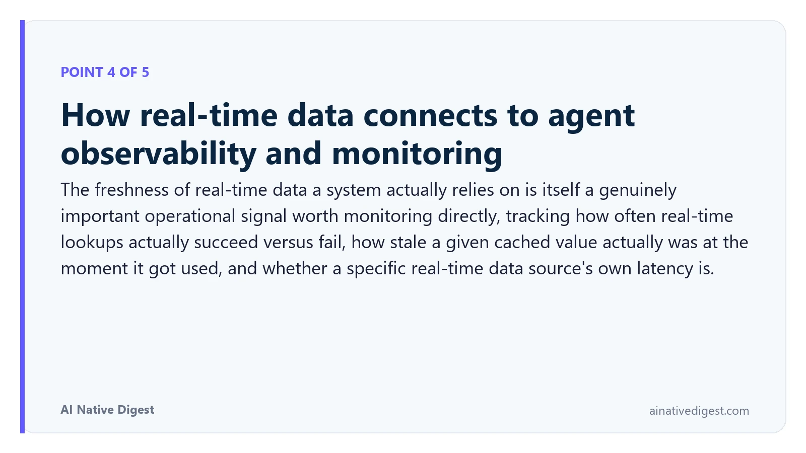 Point 4 of 5: How real-time data connects to agent observability and monitoring. The freshness of real-time data a system actually relies on is itself a genuinely important operational signal worth monitoring directly, tracking how often real-time lookups actually succeed versus fail, how stale a given cached value actually was at the moment it got used, and whether a specific real-time data source's own latency is. ainativedigest.com