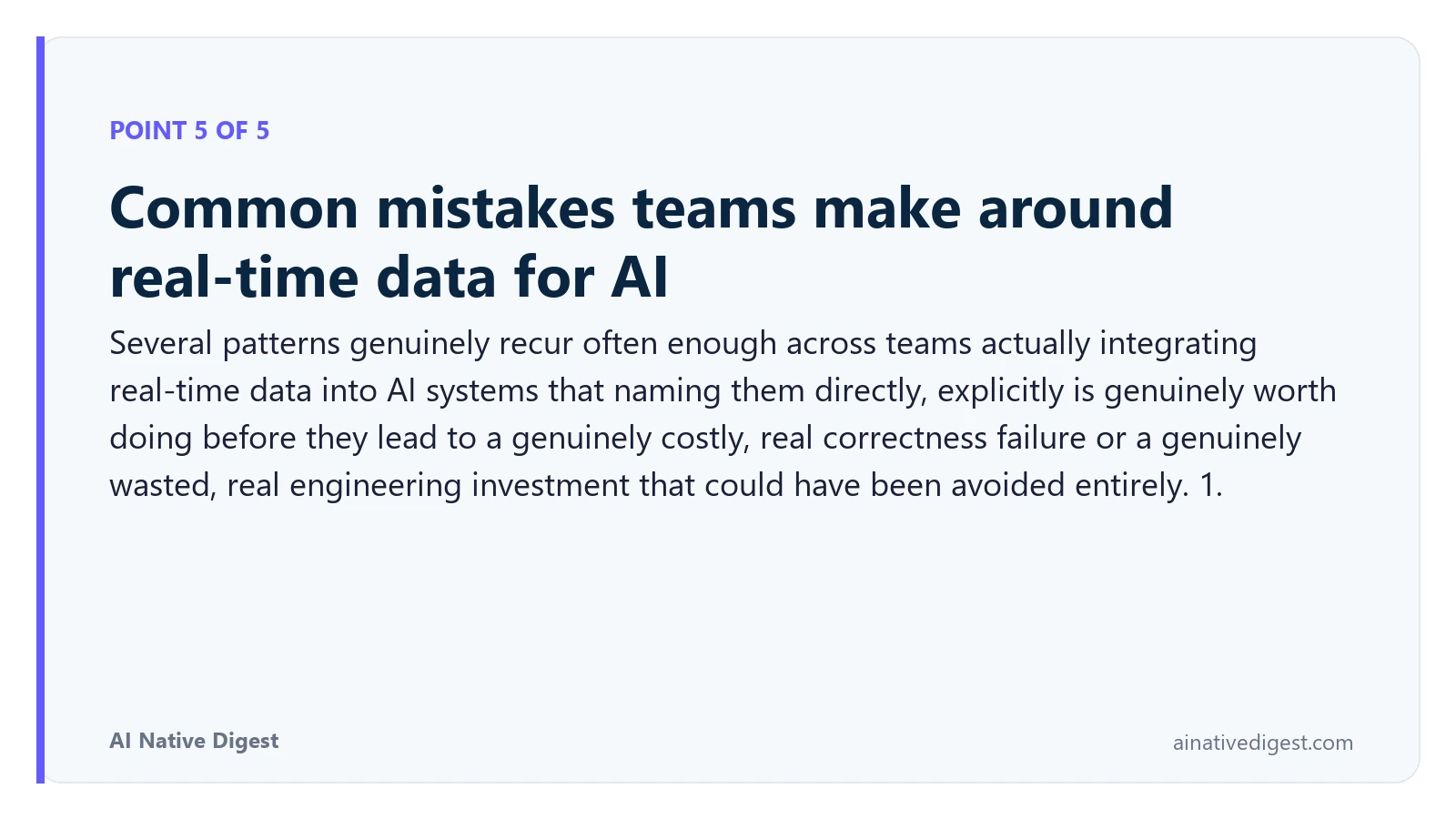 Point 5 of 5: Common mistakes teams make around real-time data for AI. Several patterns genuinely recur often enough across teams actually integrating real-time data into AI systems that naming them directly, explicitly is genuinely worth doing before they lead to a genuinely costly, real correctness failure or a genuinely wasted, real engineering investment that could have been avoided entirely. 1. ainativedigest.com