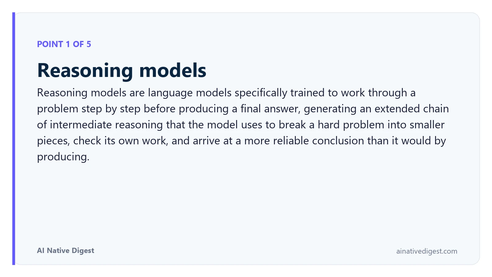 Point 1 of 5: Reasoning models. Reasoning models are language models specifically trained to work through a problem step by step before producing a final answer, generating an extended chain of intermediate reasoning that the model uses to break a hard problem into smaller pieces, check its own work, and arrive at a more reliable conclusion than it would by producing. ainativedigest.com