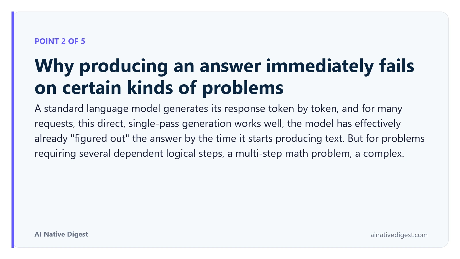 Point 2 of 5: Why producing an answer immediately fails on certain kinds of problems. A standard language model generates its response token by token, and for many requests, this direct, single-pass generation works well, the model has effectively already "figured out" the answer by the time it starts producing text. But for problems requiring several dependent logical steps, a multi-step math problem, a complex. ainativedigest.com