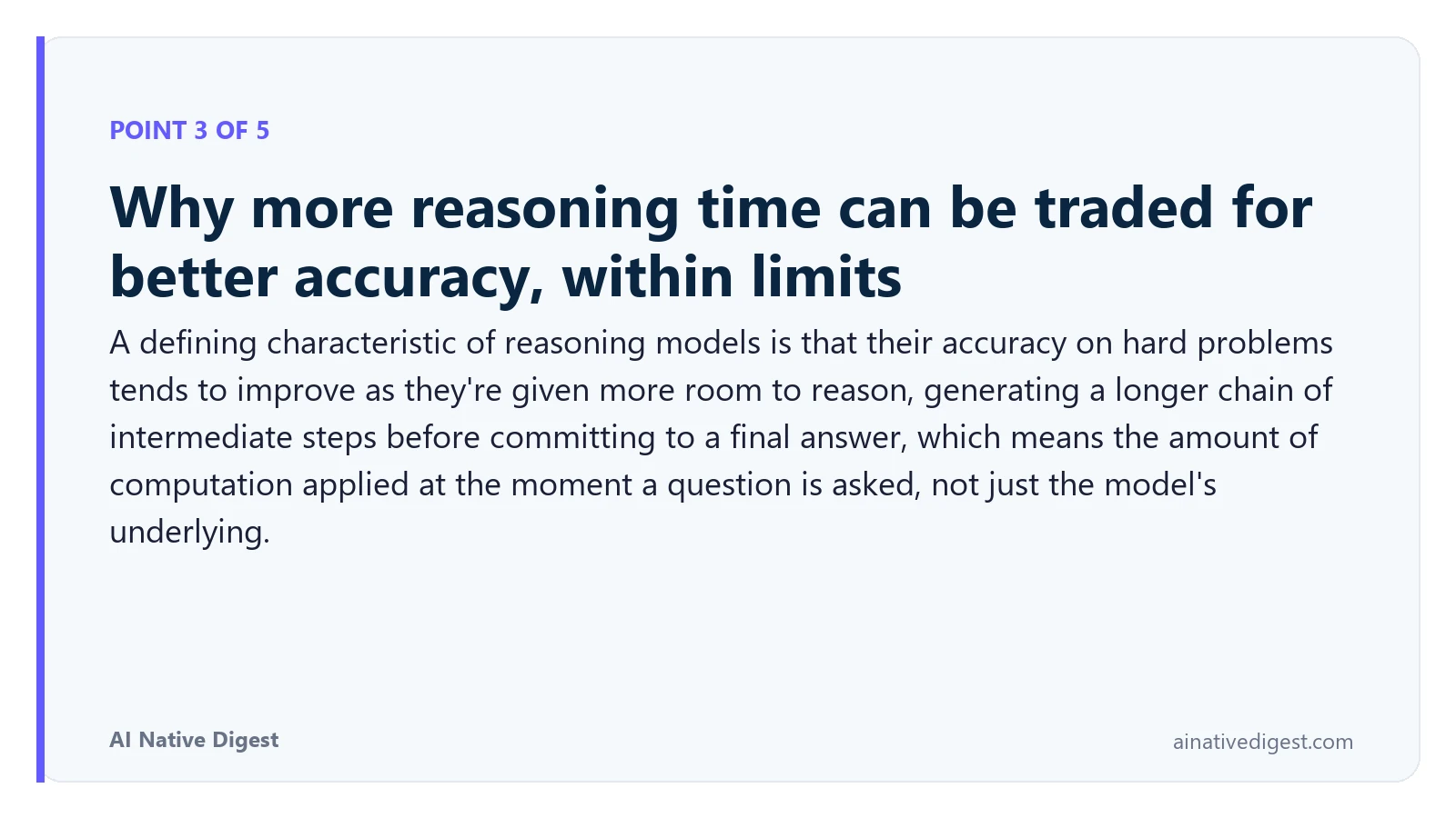 Point 3 of 5: Why more reasoning time can be traded for better accuracy, within limits. A defining characteristic of reasoning models is that their accuracy on hard problems tends to improve as they're given more room to reason, generating a longer chain of intermediate steps before committing to a final answer, which means the amount of computation applied at the moment a question is asked, not just the model's underlying. ainativedigest.com