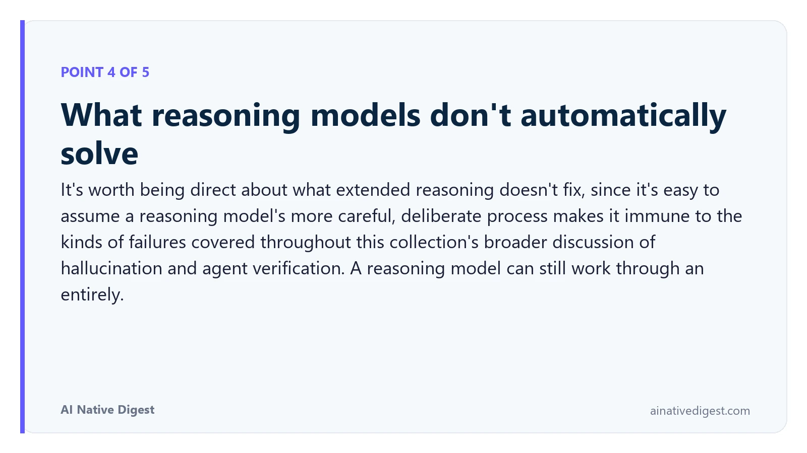 Point 4 of 5: What reasoning models don't automatically solve. It's worth being direct about what extended reasoning doesn't fix, since it's easy to assume a reasoning model's more careful, deliberate process makes it immune to the kinds of failures covered throughout this collection's broader discussion of hallucination and agent verification. A reasoning model can still work through an entirely. ainativedigest.com