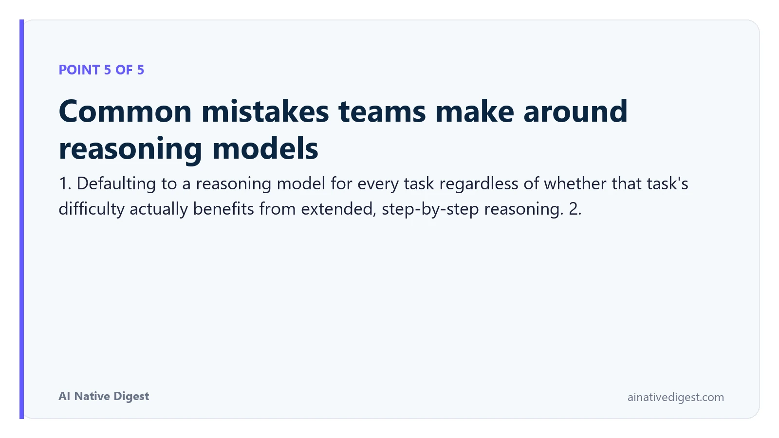 Point 5 of 5: Common mistakes teams make around reasoning models. 1. Defaulting to a reasoning model for every task regardless of whether that task's difficulty actually benefits from extended, step-by-step reasoning. 2. ainativedigest.com