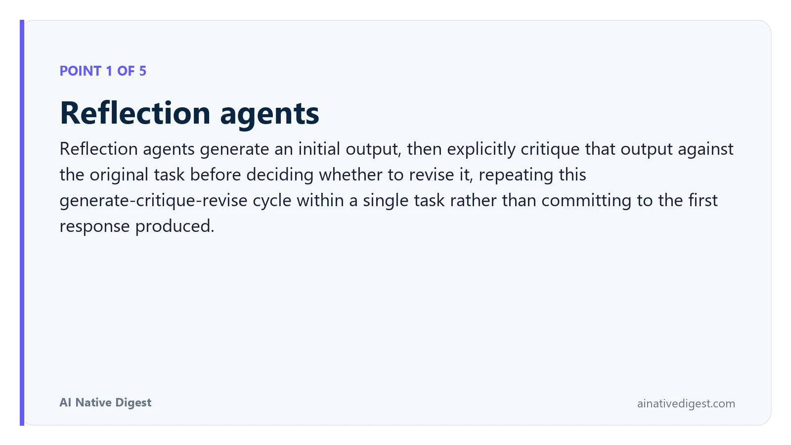 Point 1 of 5: Reflection agents. Reflection agents generate an initial output, then explicitly critique that output against the original task before deciding whether to revise it, repeating this generate-critique-revise cycle within a single task rather than committing to the first response produced. ainativedigest.com
