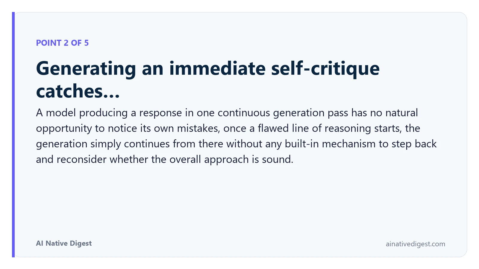 Point 2 of 5: Generating an immediate self-critique catches…. A model producing a response in one continuous generation pass has no natural opportunity to notice its own mistakes, once a flawed line of reasoning starts, the generation simply continues from there without any built-in mechanism to step back and reconsider whether the overall approach is sound. ainativedigest.com