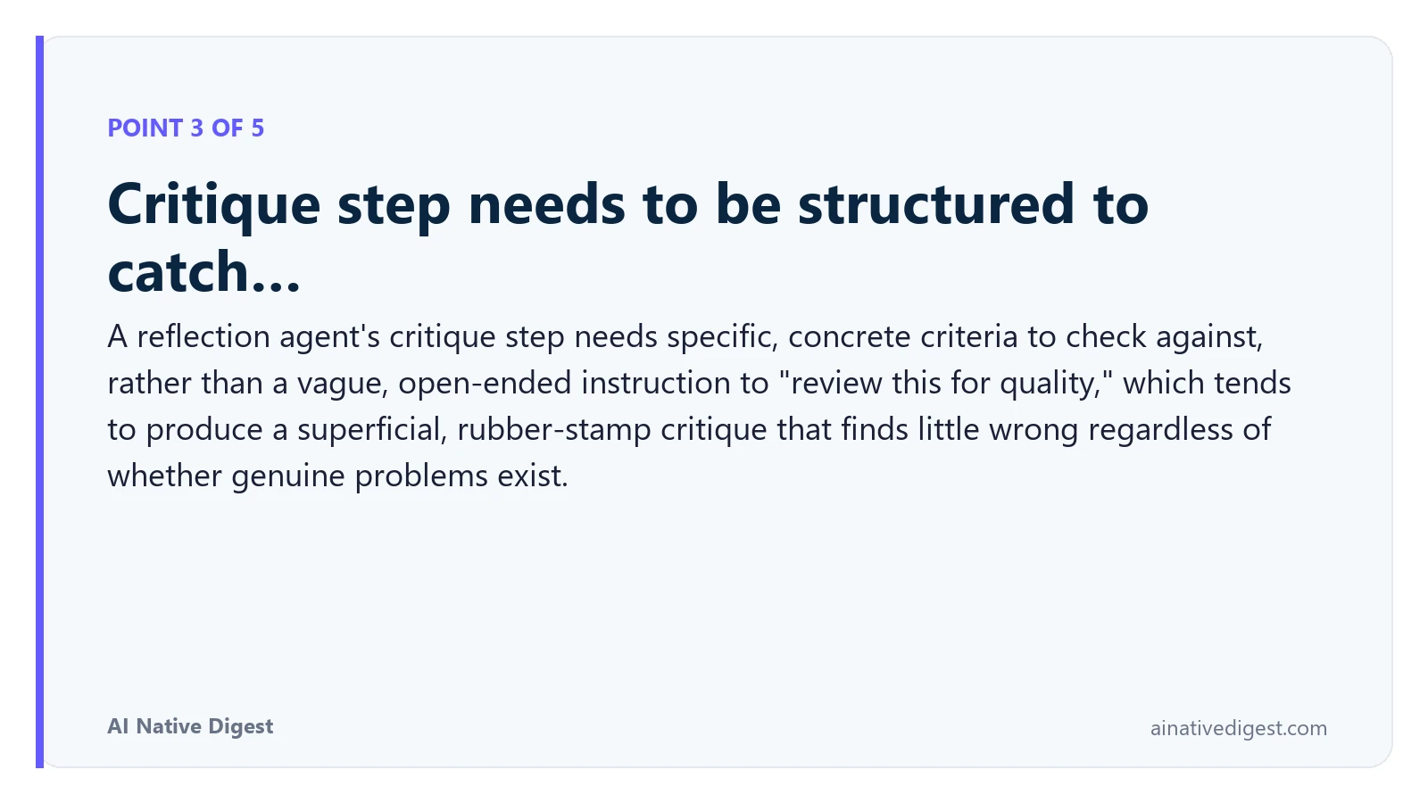 Point 3 of 5: Critique step needs to be structured to catch…. A reflection agent's critique step needs specific, concrete criteria to check against, rather than a vague, open-ended instruction to "review this for quality," which tends to produce a superficial, rubber-stamp critique that finds little wrong regardless of whether genuine problems exist. ainativedigest.com