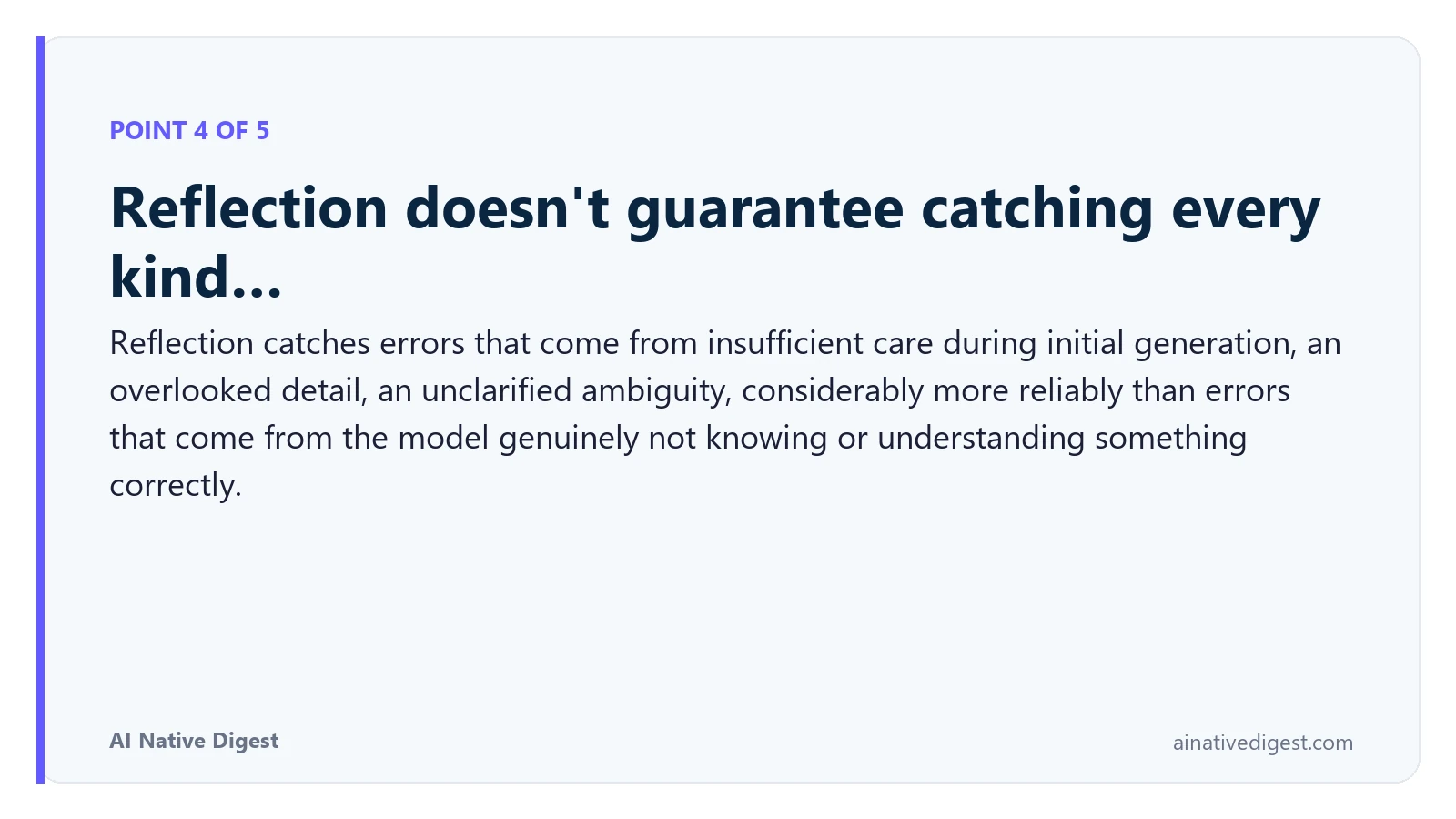 Point 4 of 5: Reflection doesn't guarantee catching every kind…. Reflection catches errors that come from insufficient care during initial generation, an overlooked detail, an unclarified ambiguity, considerably more reliably than errors that come from the model genuinely not knowing or understanding something correctly. ainativedigest.com