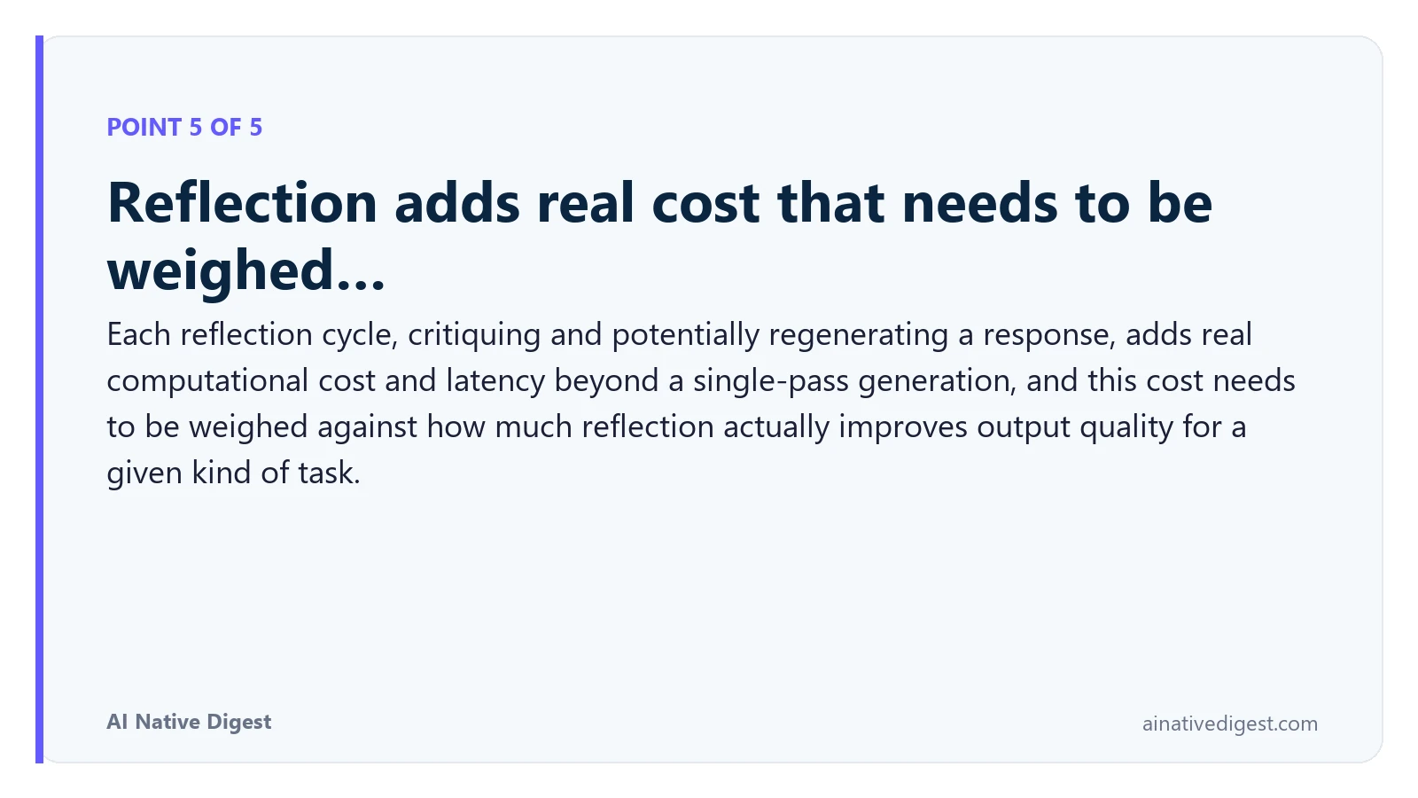 Point 5 of 5: Reflection adds real cost that needs to be weighed…. Each reflection cycle, critiquing and potentially regenerating a response, adds real computational cost and latency beyond a single-pass generation, and this cost needs to be weighed against how much reflection actually improves output quality for a given kind of task. ainativedigest.com