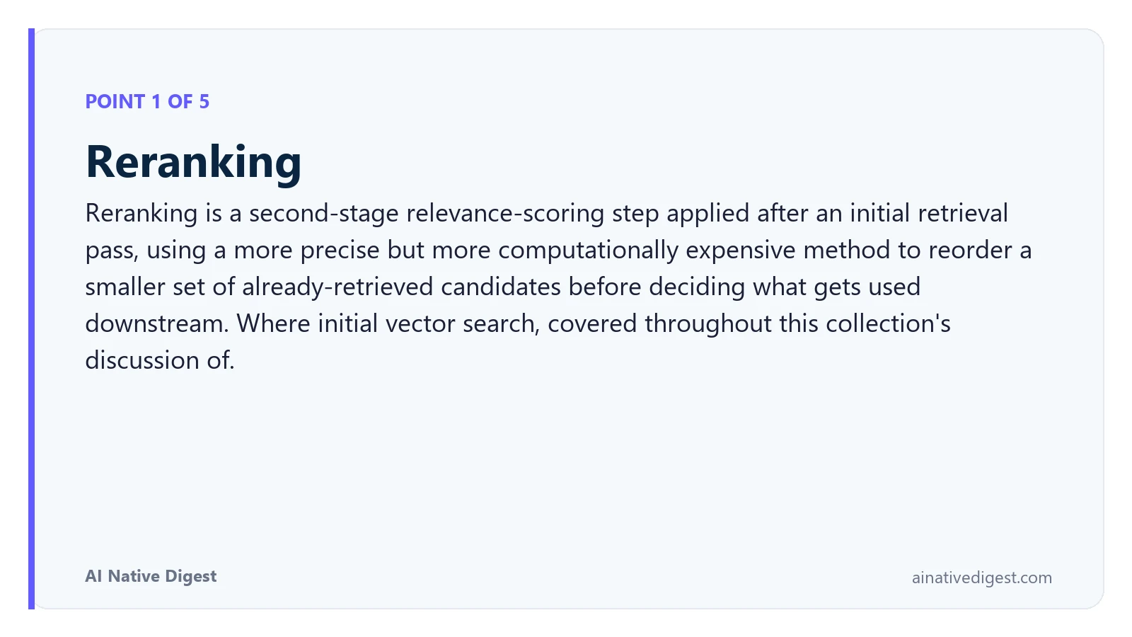 Point 1 of 5: Reranking. Reranking is a second-stage relevance-scoring step applied after an initial retrieval pass, using a more precise but more computationally expensive method to reorder a smaller set of already-retrieved candidates before deciding what gets used downstream. Where initial vector search, covered throughout this collection's discussion of. ainativedigest.com
