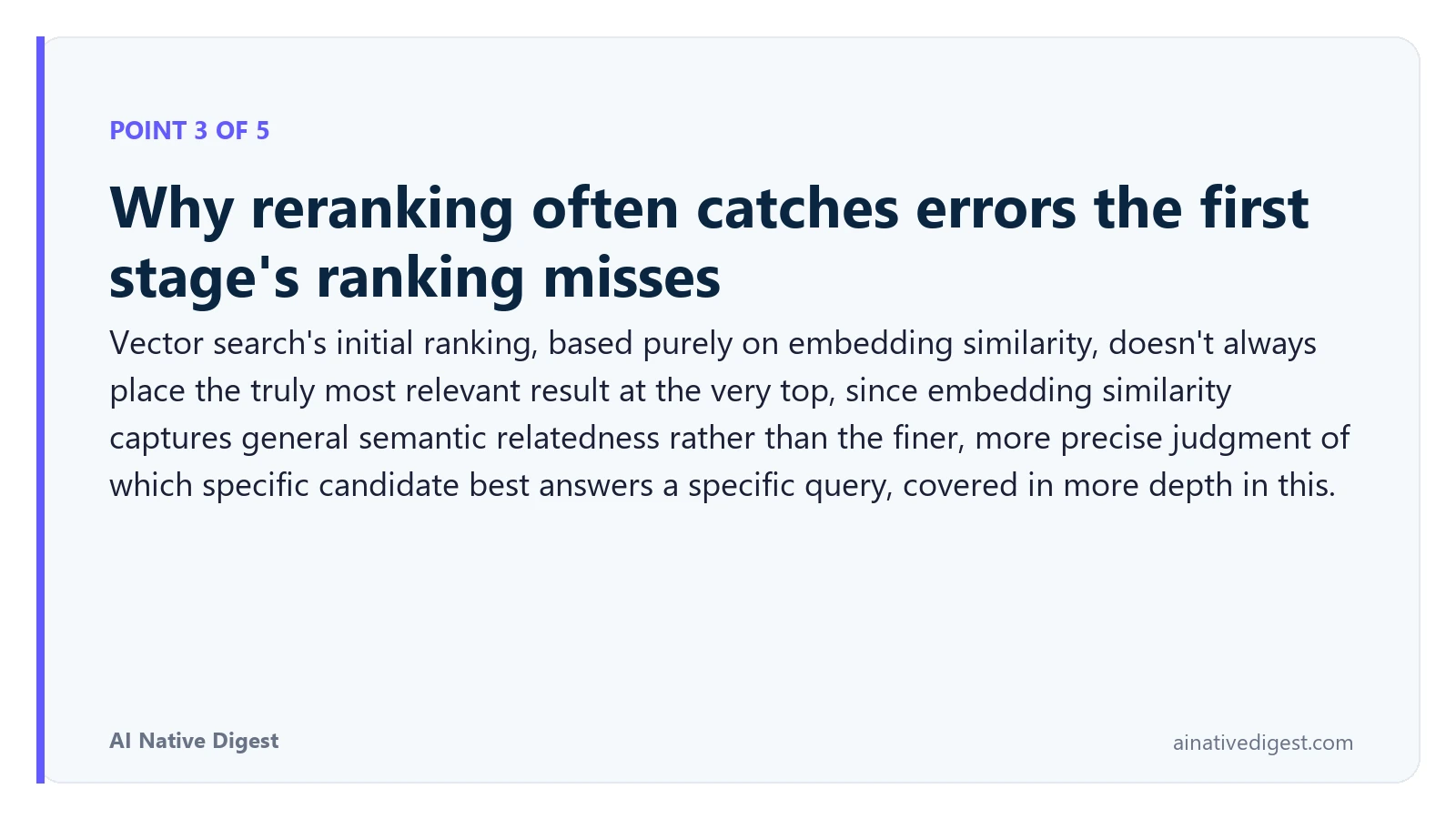 Point 3 of 5: Why reranking often catches errors the first stage's ranking misses. Vector search's initial ranking, based purely on embedding similarity, doesn't always place the truly most relevant result at the very top, since embedding similarity captures general semantic relatedness rather than the finer, more precise judgment of which specific candidate best answers a specific query, covered in more depth in this. ainativedigest.com