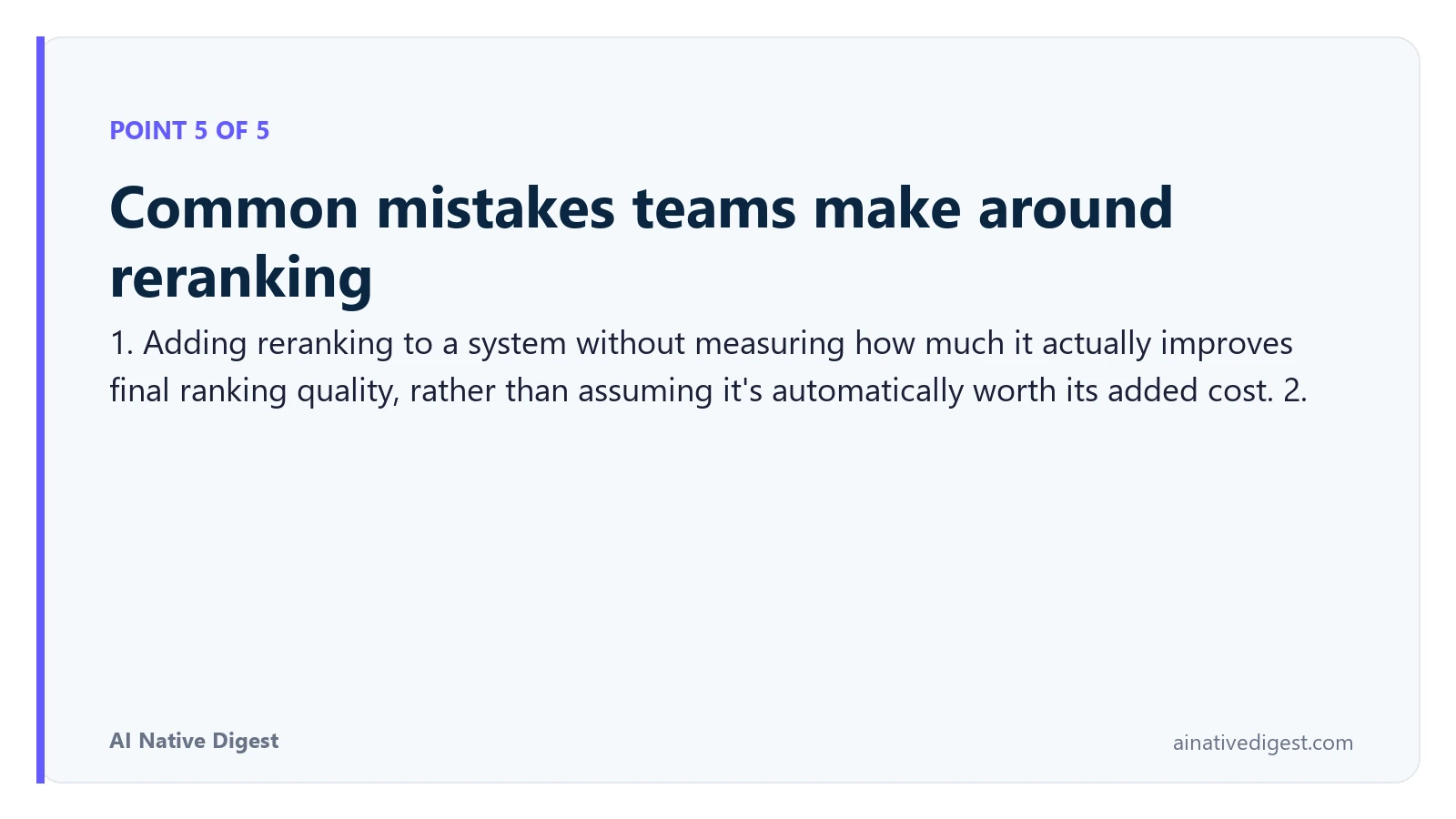 Point 5 of 5: Common mistakes teams make around reranking. 1. Adding reranking to a system without measuring how much it actually improves final ranking quality, rather than assuming it's automatically worth its added cost. 2. ainativedigest.com