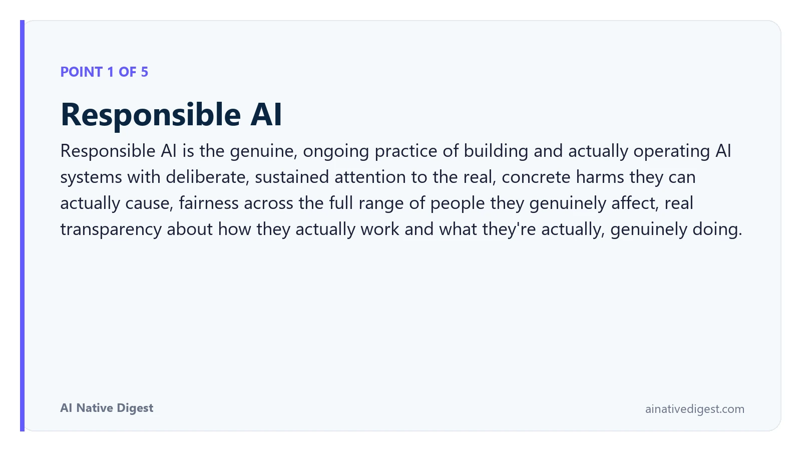 Point 1 of 5: Responsible AI. Responsible AI is the genuine, ongoing practice of building and actually operating AI systems with deliberate, sustained attention to the real, concrete harms they can actually cause, fairness across the full range of people they genuinely affect, real transparency about how they actually work and what they're actually, genuinely doing. ainativedigest.com