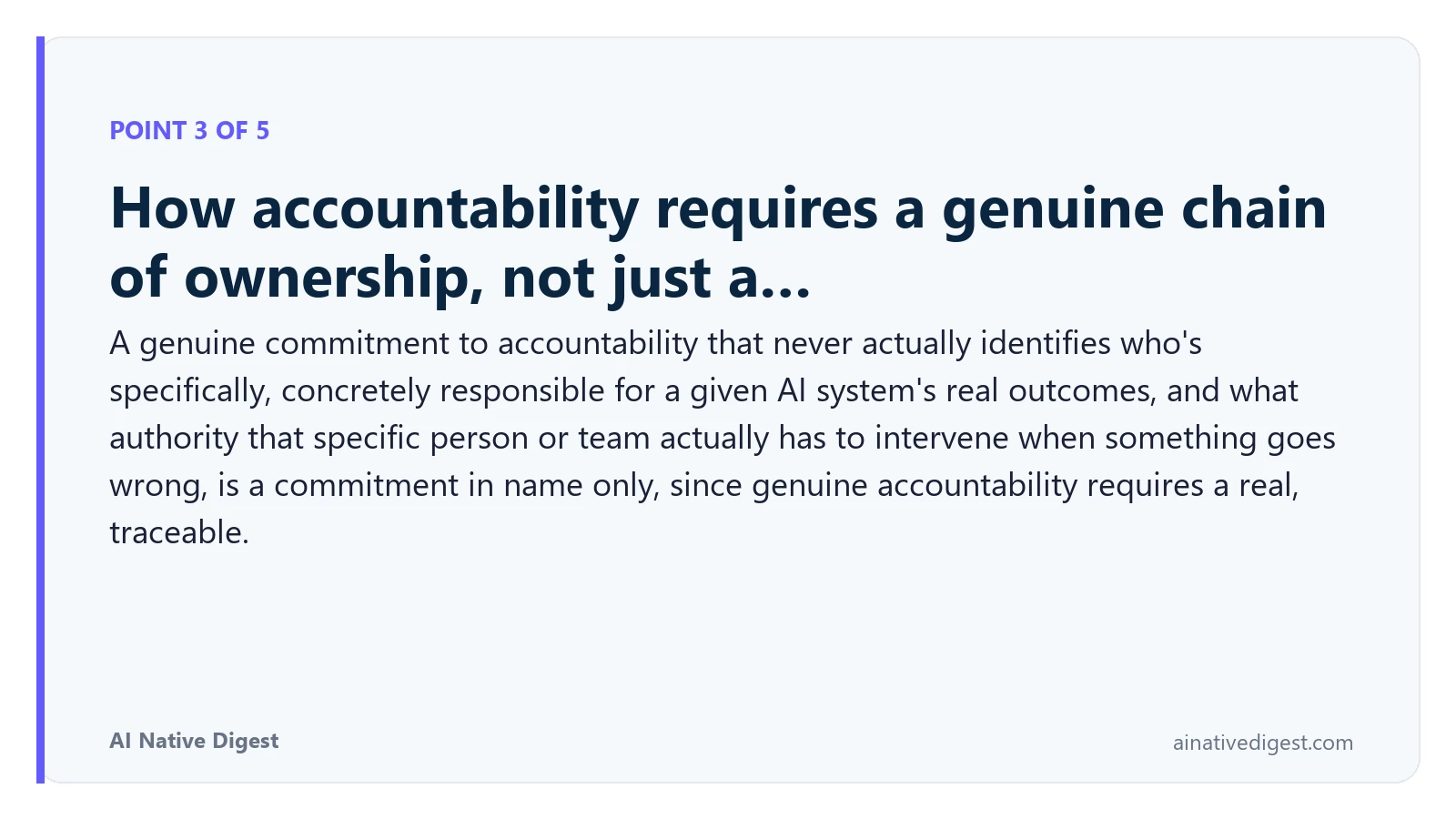 Point 3 of 5: How accountability requires a genuine chain of ownership, not just a…. A genuine commitment to accountability that never actually identifies who's specifically, concretely responsible for a given AI system's real outcomes, and what authority that specific person or team actually has to intervene when something goes wrong, is a commitment in name only, since genuine accountability requires a real, traceable. ainativedigest.com