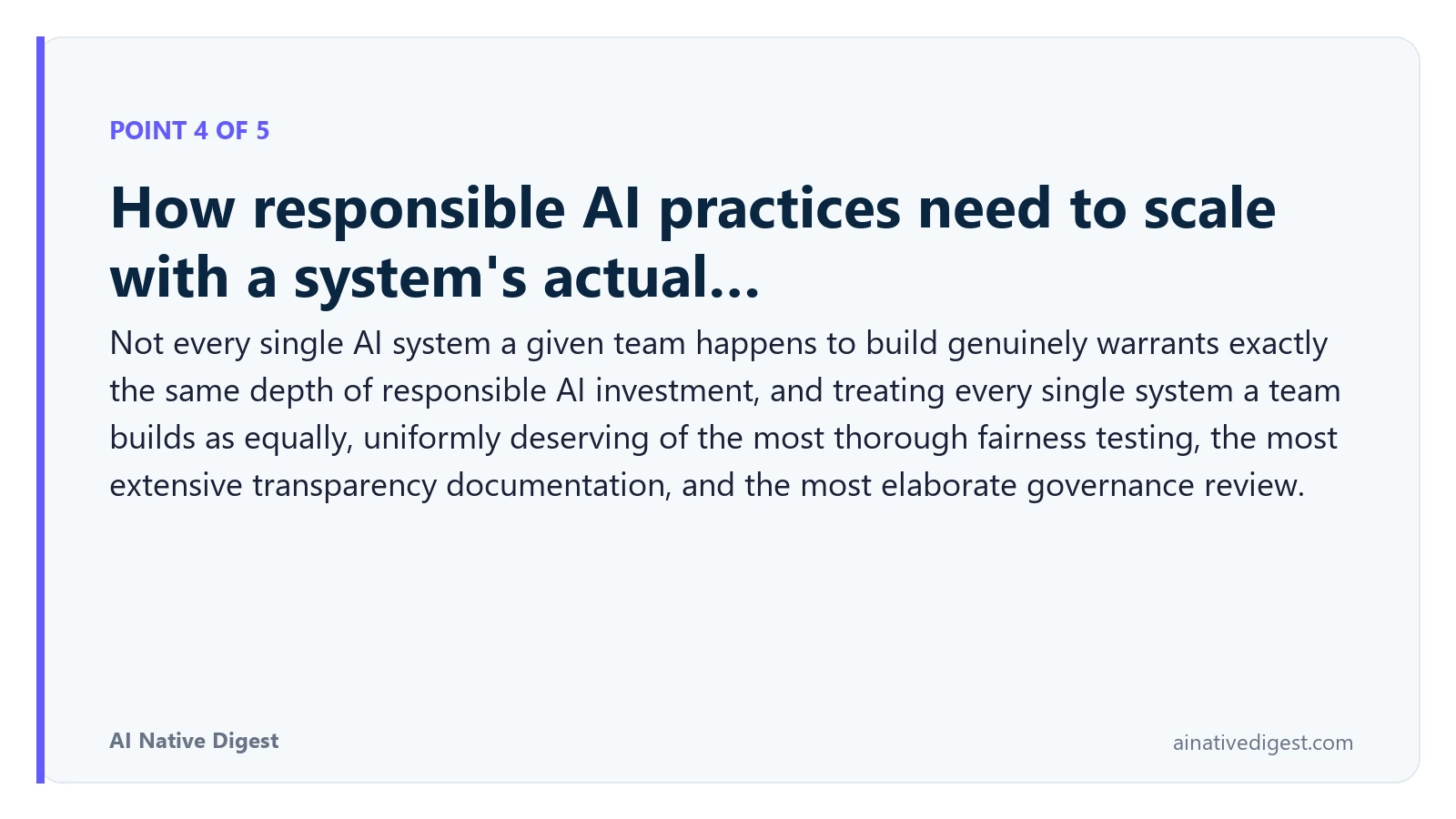 Point 4 of 5: How responsible AI practices need to scale with a system's actual…. Not every single AI system a given team happens to build genuinely warrants exactly the same depth of responsible AI investment, and treating every single system a team builds as equally, uniformly deserving of the most thorough fairness testing, the most extensive transparency documentation, and the most elaborate governance review. ainativedigest.com