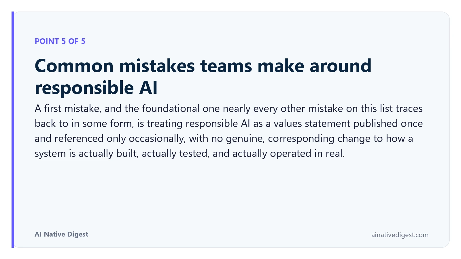 Point 5 of 5: Common mistakes teams make around responsible AI. A first mistake, and the foundational one nearly every other mistake on this list traces back to in some form, is treating responsible AI as a values statement published once and referenced only occasionally, with no genuine, corresponding change to how a system is actually built, actually tested, and actually operated in real. ainativedigest.com
