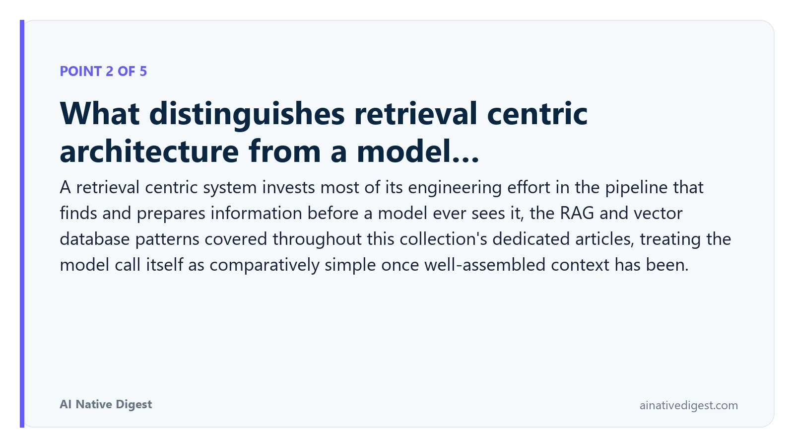 Point 2 of 5: What distinguishes retrieval centric architecture from a model…. A retrieval centric system invests most of its engineering effort in the pipeline that finds and prepares information before a model ever sees it, the RAG and vector database patterns covered throughout this collection's dedicated articles, treating the model call itself as comparatively simple once well-assembled context has been. ainativedigest.com