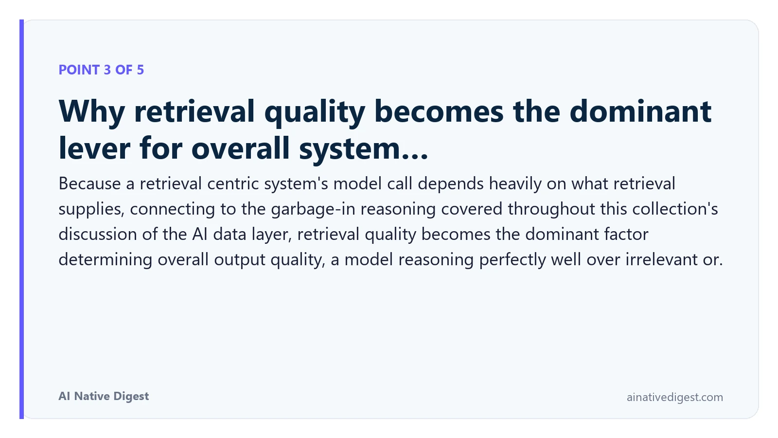 Point 3 of 5: Why retrieval quality becomes the dominant lever for overall system…. Because a retrieval centric system's model call depends heavily on what retrieval supplies, connecting to the garbage-in reasoning covered throughout this collection's discussion of the AI data layer, retrieval quality becomes the dominant factor determining overall output quality, a model reasoning perfectly well over irrelevant or. ainativedigest.com