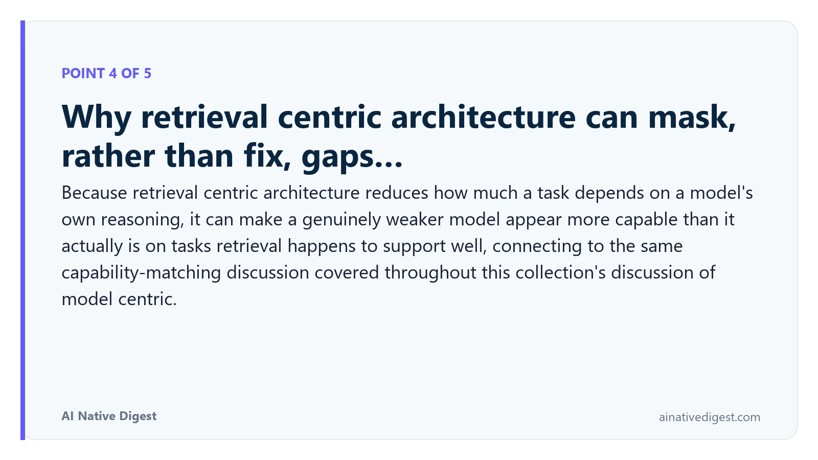 Point 4 of 5: Why retrieval centric architecture can mask, rather than fix, gaps…. Because retrieval centric architecture reduces how much a task depends on a model's own reasoning, it can make a genuinely weaker model appear more capable than it actually is on tasks retrieval happens to support well, connecting to the same capability-matching discussion covered throughout this collection's discussion of model centric. ainativedigest.com