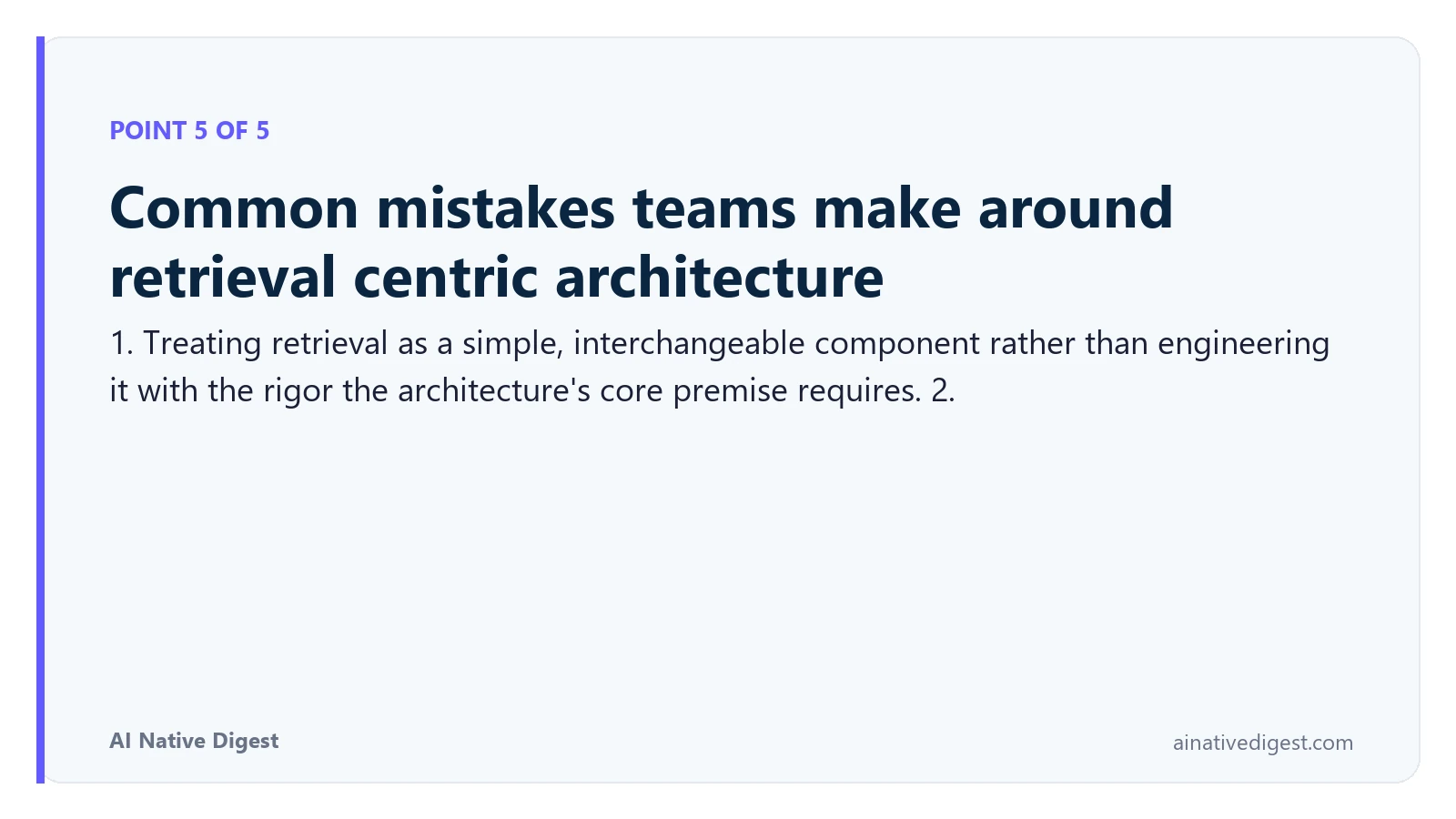 Point 5 of 5: Common mistakes teams make around retrieval centric architecture. 1. Treating retrieval as a simple, interchangeable component rather than engineering it with the rigor the architecture's core premise requires. 2. ainativedigest.com