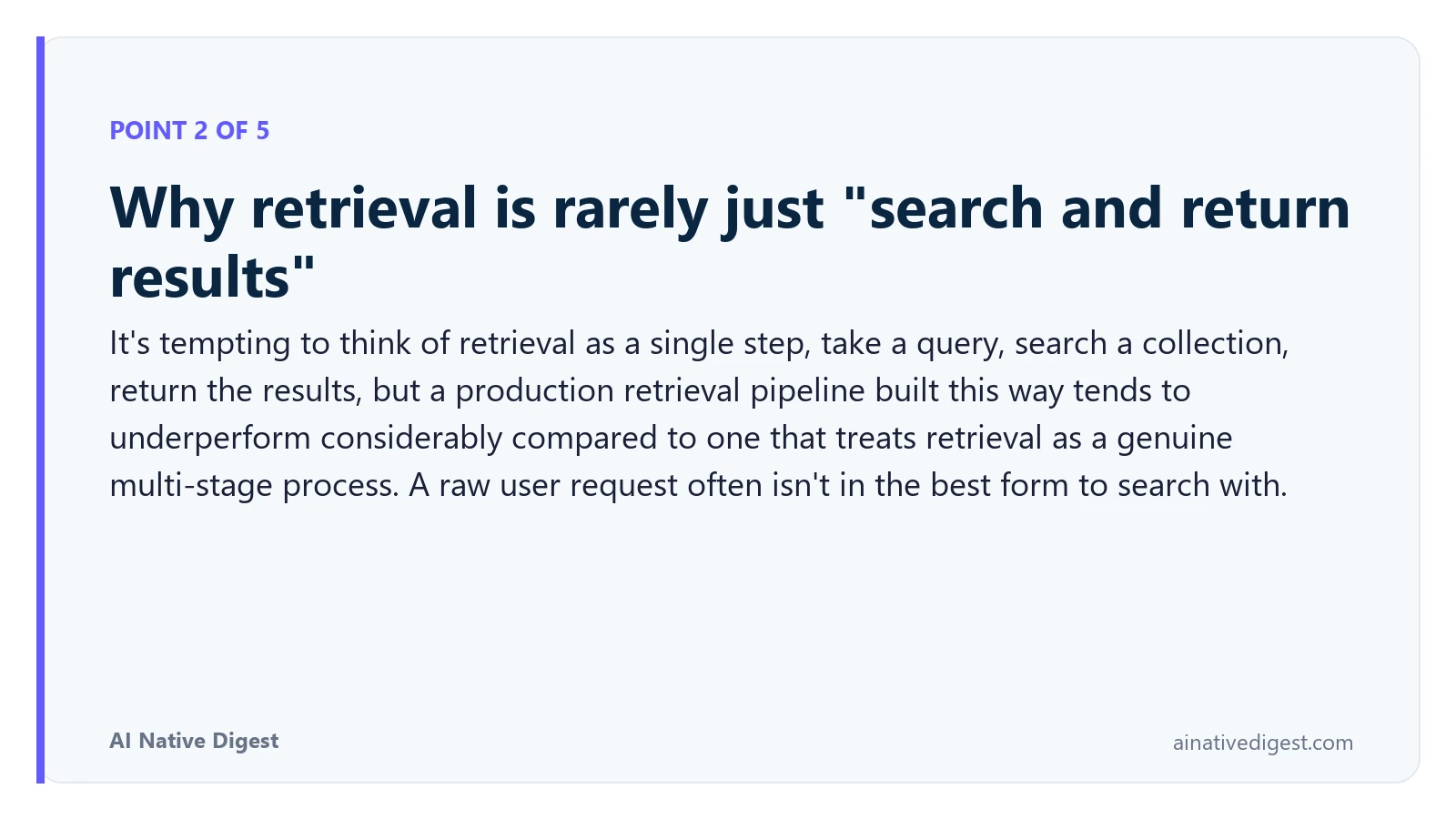 Point 2 of 5: Why retrieval is rarely just "search and return results". It's tempting to think of retrieval as a single step, take a query, search a collection, return the results, but a production retrieval pipeline built this way tends to underperform considerably compared to one that treats retrieval as a genuine multi-stage process. A raw user request often isn't in the best form to search with. ainativedigest.com