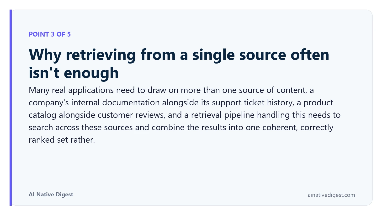 Point 3 of 5: Why retrieving from a single source often isn't enough. Many real applications need to draw on more than one source of content, a company's internal documentation alongside its support ticket history, a product catalog alongside customer reviews, and a retrieval pipeline handling this needs to search across these sources and combine the results into one coherent, correctly ranked set rather. ainativedigest.com