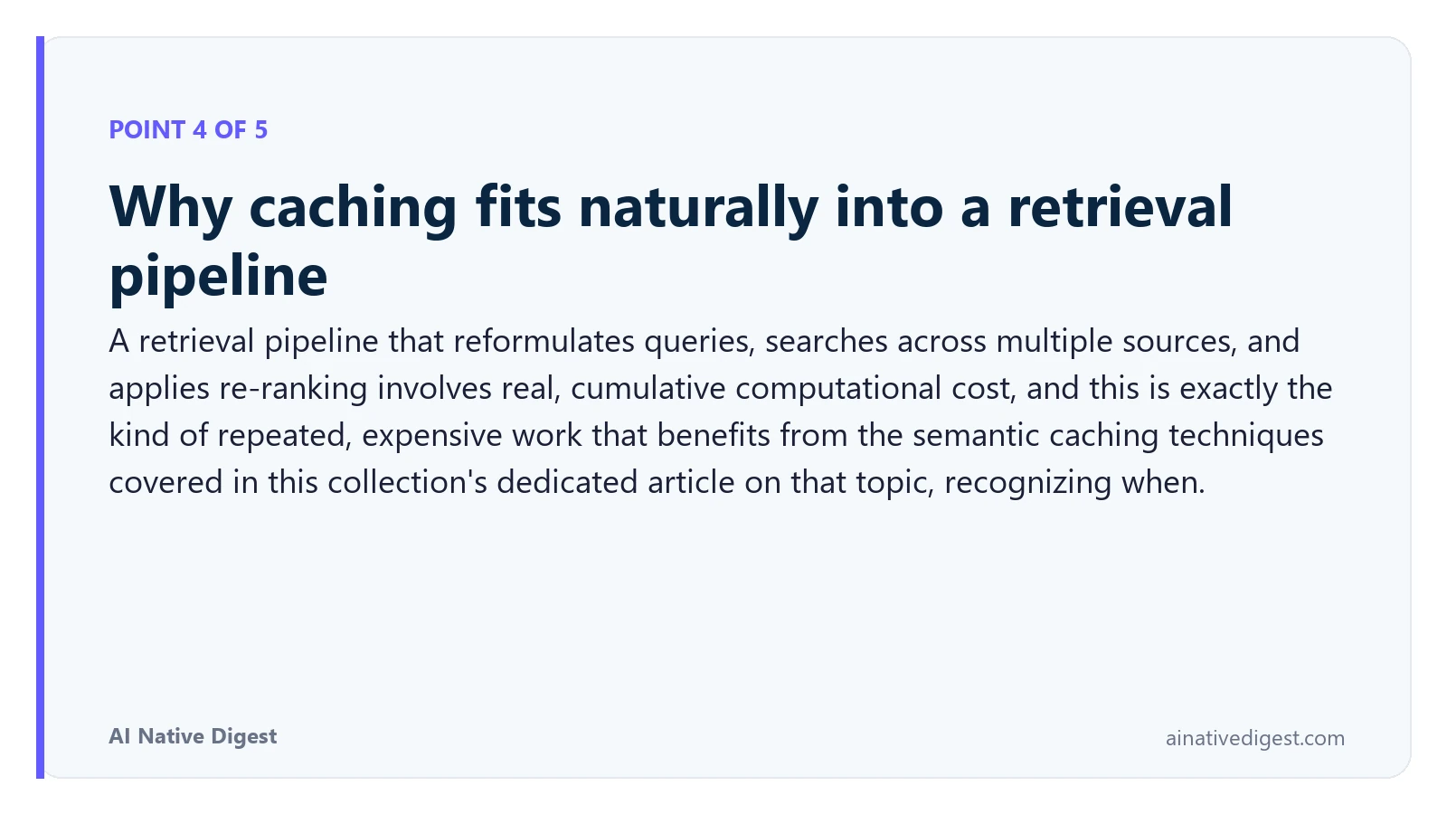 Point 4 of 5: Why caching fits naturally into a retrieval pipeline. A retrieval pipeline that reformulates queries, searches across multiple sources, and applies re-ranking involves real, cumulative computational cost, and this is exactly the kind of repeated, expensive work that benefits from the semantic caching techniques covered in this collection's dedicated article on that topic, recognizing when. ainativedigest.com