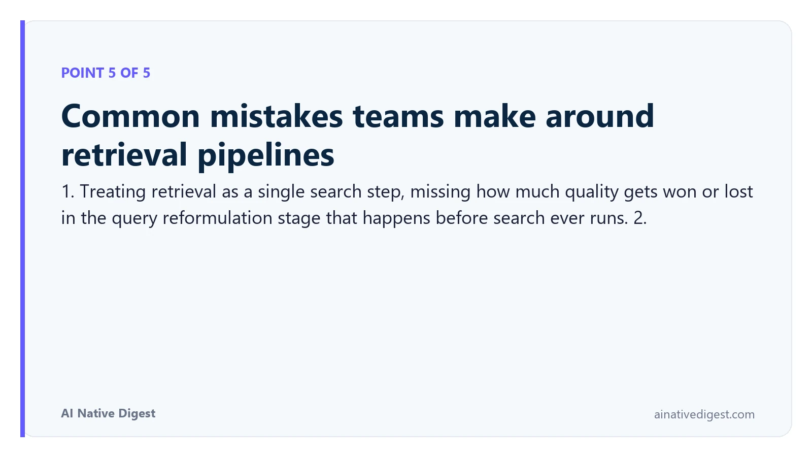 Point 5 of 5: Common mistakes teams make around retrieval pipelines. 1. Treating retrieval as a single search step, missing how much quality gets won or lost in the query reformulation stage that happens before search ever runs. 2. ainativedigest.com