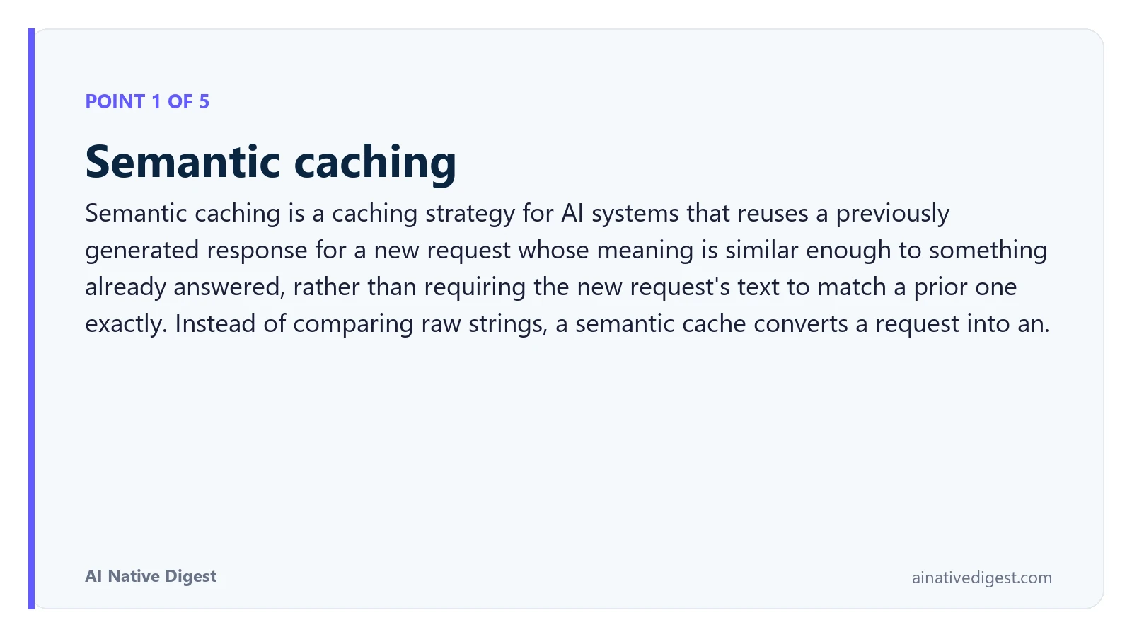 Point 1 of 5: Semantic caching. Semantic caching is a caching strategy for AI systems that reuses a previously generated response for a new request whose meaning is similar enough to something already answered, rather than requiring the new request's text to match a prior one exactly. Instead of comparing raw strings, a semantic cache converts a request into an. ainativedigest.com