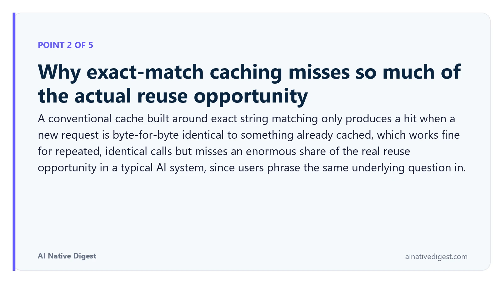 Point 2 of 5: Why exact-match caching misses so much of the actual reuse opportunity. A conventional cache built around exact string matching only produces a hit when a new request is byte-for-byte identical to something already cached, which works fine for repeated, identical calls but misses an enormous share of the real reuse opportunity in a typical AI system, since users phrase the same underlying question in. ainativedigest.com