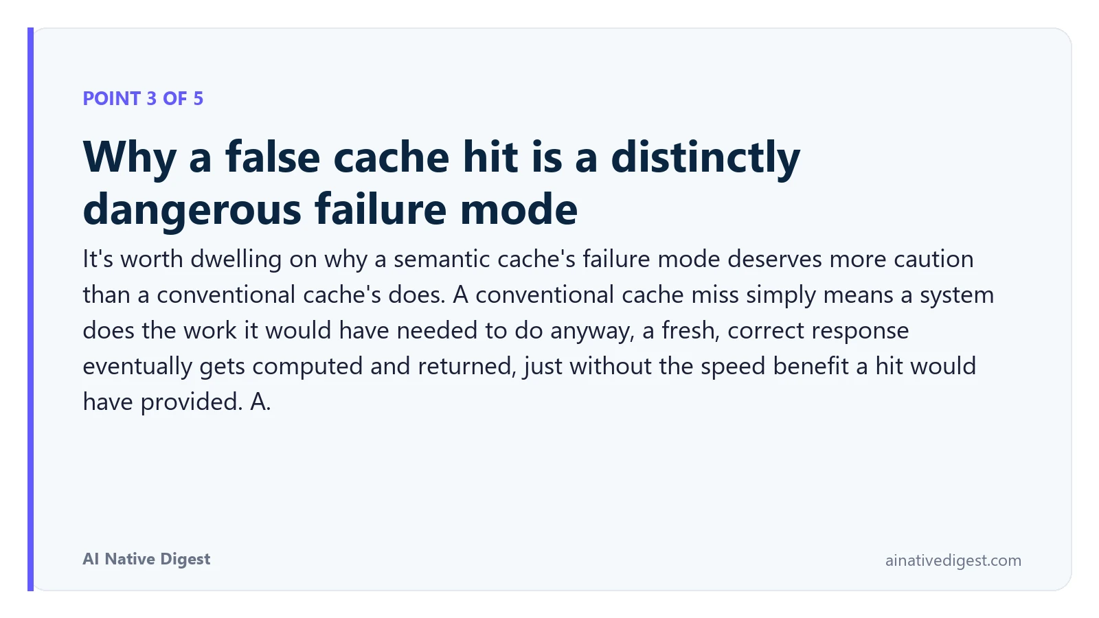 Point 3 of 5: Why a false cache hit is a distinctly dangerous failure mode. It's worth dwelling on why a semantic cache's failure mode deserves more caution than a conventional cache's does. A conventional cache miss simply means a system does the work it would have needed to do anyway, a fresh, correct response eventually gets computed and returned, just without the speed benefit a hit would have provided. A. ainativedigest.com