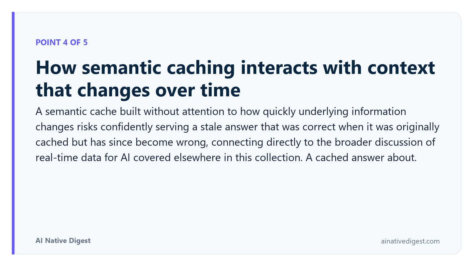 Point 4 of 5: How semantic caching interacts with context that changes over time. A semantic cache built without attention to how quickly underlying information changes risks confidently serving a stale answer that was correct when it was originally cached but has since become wrong, connecting directly to the broader discussion of real-time data for AI covered elsewhere in this collection. A cached answer about. ainativedigest.com