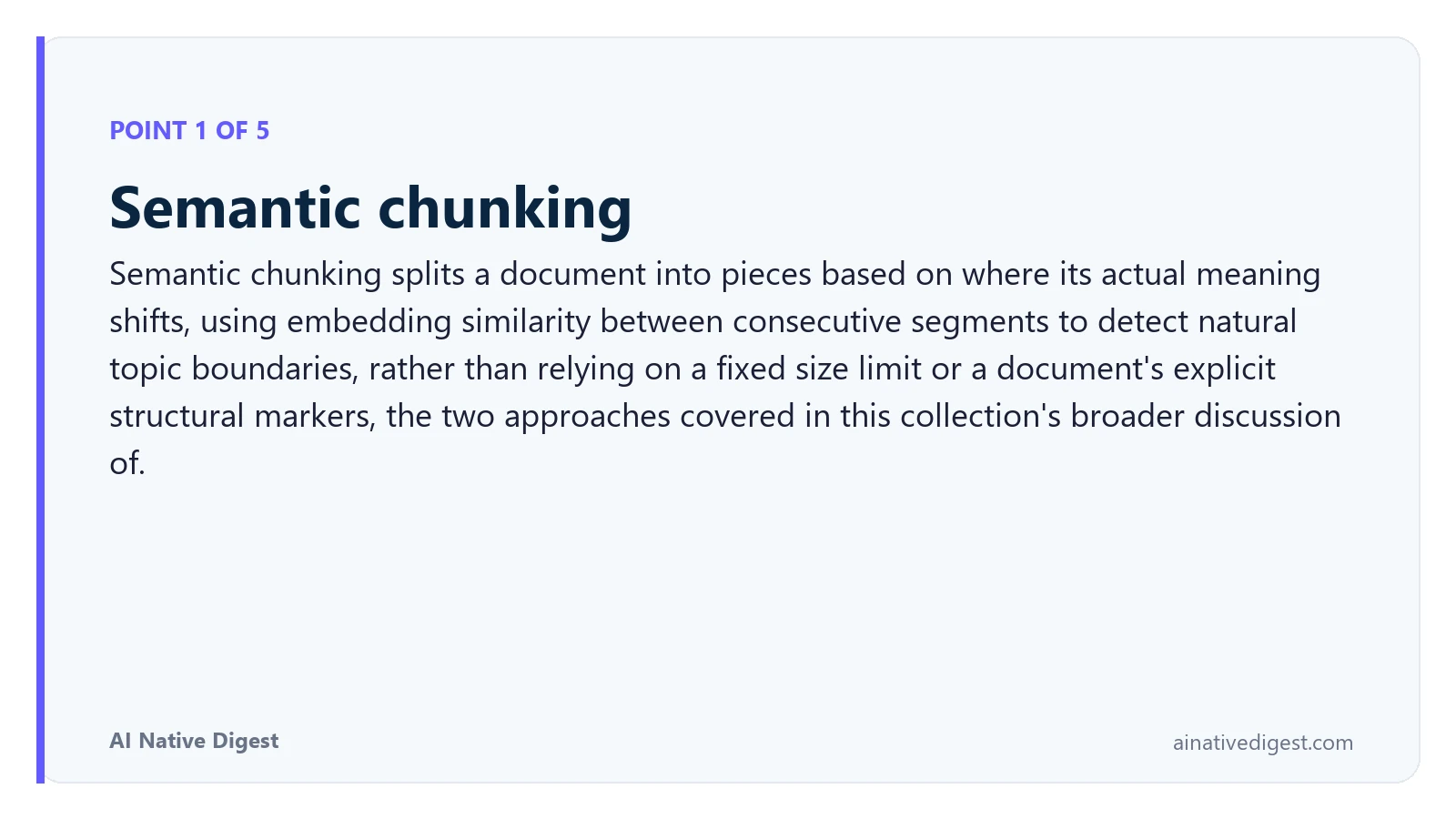 Point 1 of 5: Semantic chunking. Semantic chunking splits a document into pieces based on where its actual meaning shifts, using embedding similarity between consecutive segments to detect natural topic boundaries, rather than relying on a fixed size limit or a document's explicit structural markers, the two approaches covered in this collection's broader discussion of. ainativedigest.com