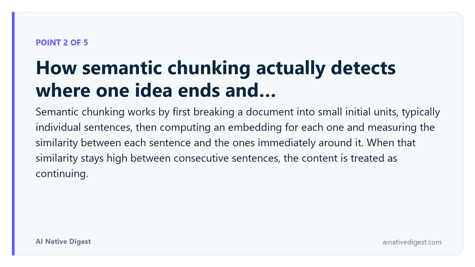 Point 2 of 5: How semantic chunking actually detects where one idea ends and…. Semantic chunking works by first breaking a document into small initial units, typically individual sentences, then computing an embedding for each one and measuring the similarity between each sentence and the ones immediately around it. When that similarity stays high between consecutive sentences, the content is treated as continuing. ainativedigest.com
